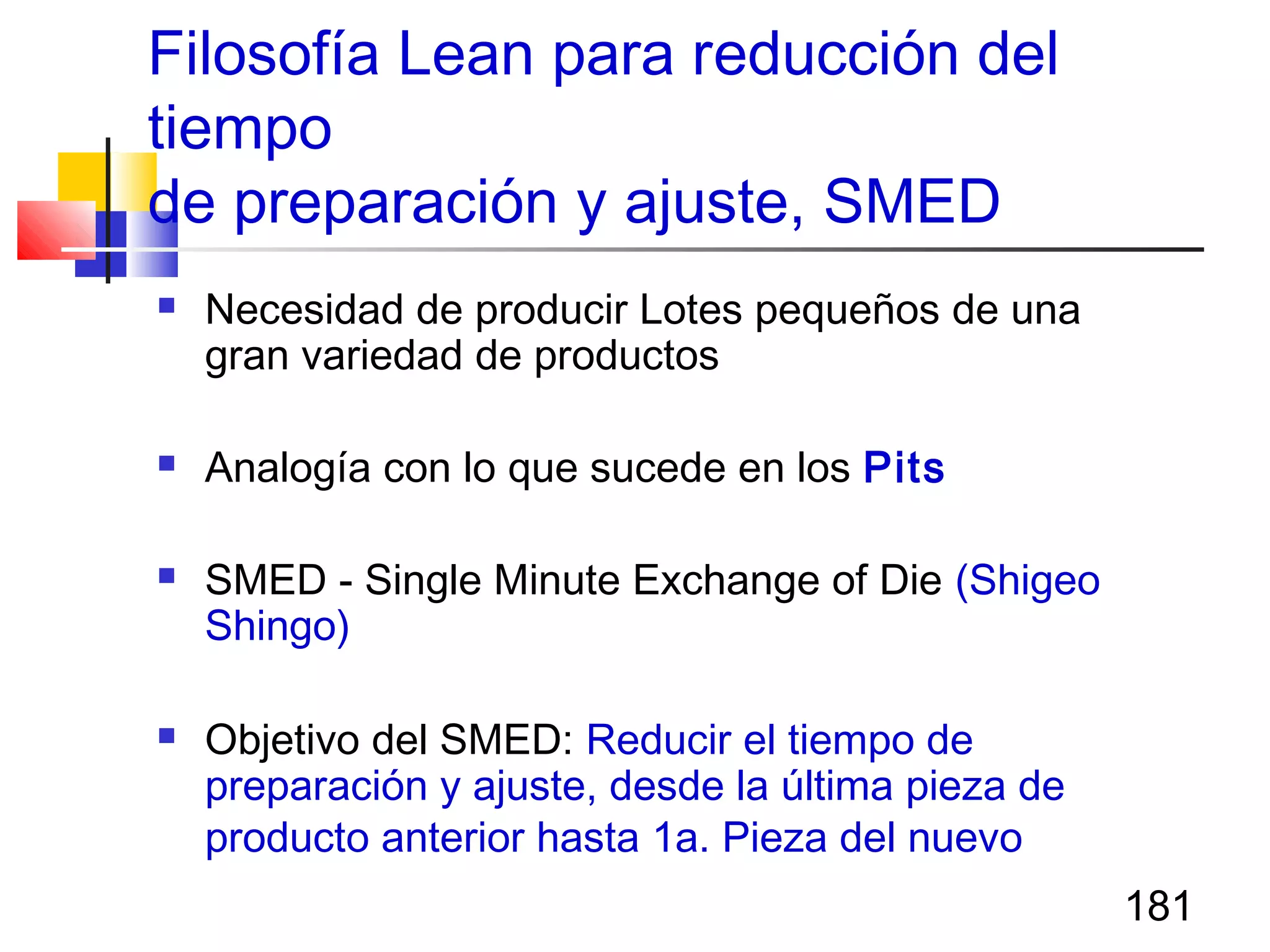 181
Filosofía Lean para reducción del
tiempo
de preparación y ajuste, SMED
 Necesidad de producir Lotes pequeños de una
gran variedad de productos
 Analogía con lo que sucede en los Pits
 SMED - Single Minute Exchange of Die (Shigeo
Shingo)
 Objetivo del SMED: Reducir el tiempo de
preparación y ajuste, desde la última pieza de
producto anterior hasta 1a. Pieza del nuevo
 