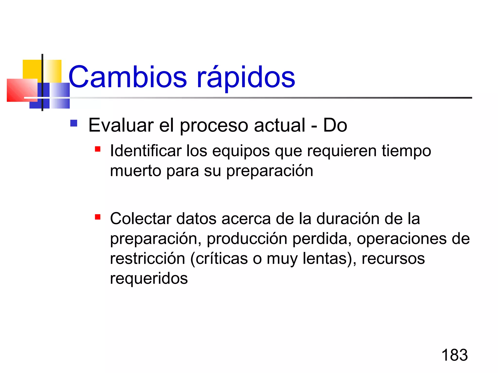 183
Cambios rápidos
 Evaluar el proceso actual - Do
 Identificar los equipos que requieren tiempo
muerto para su preparación
 Colectar datos acerca de la duración de la
preparación, producción perdida, operaciones de
restricción (críticas o muy lentas), recursos
requeridos
 