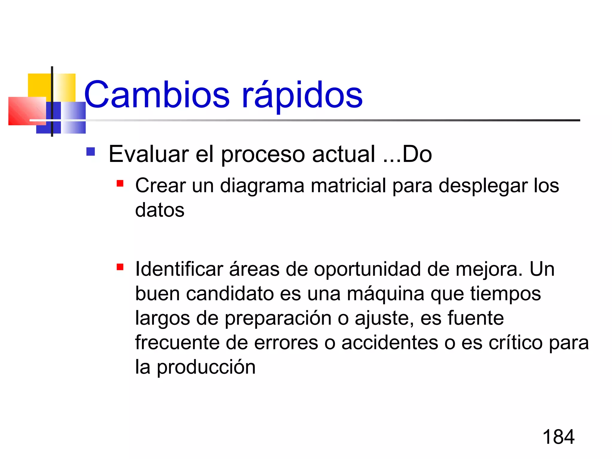 184
Cambios rápidos
 Evaluar el proceso actual ...Do
 Crear un diagrama matricial para desplegar los
datos
 Identificar áreas de oportunidad de mejora. Un
buen candidato es una máquina que tiempos
largos de preparación o ajuste, es fuente
frecuente de errores o accidentes o es crítico para
la producción
 