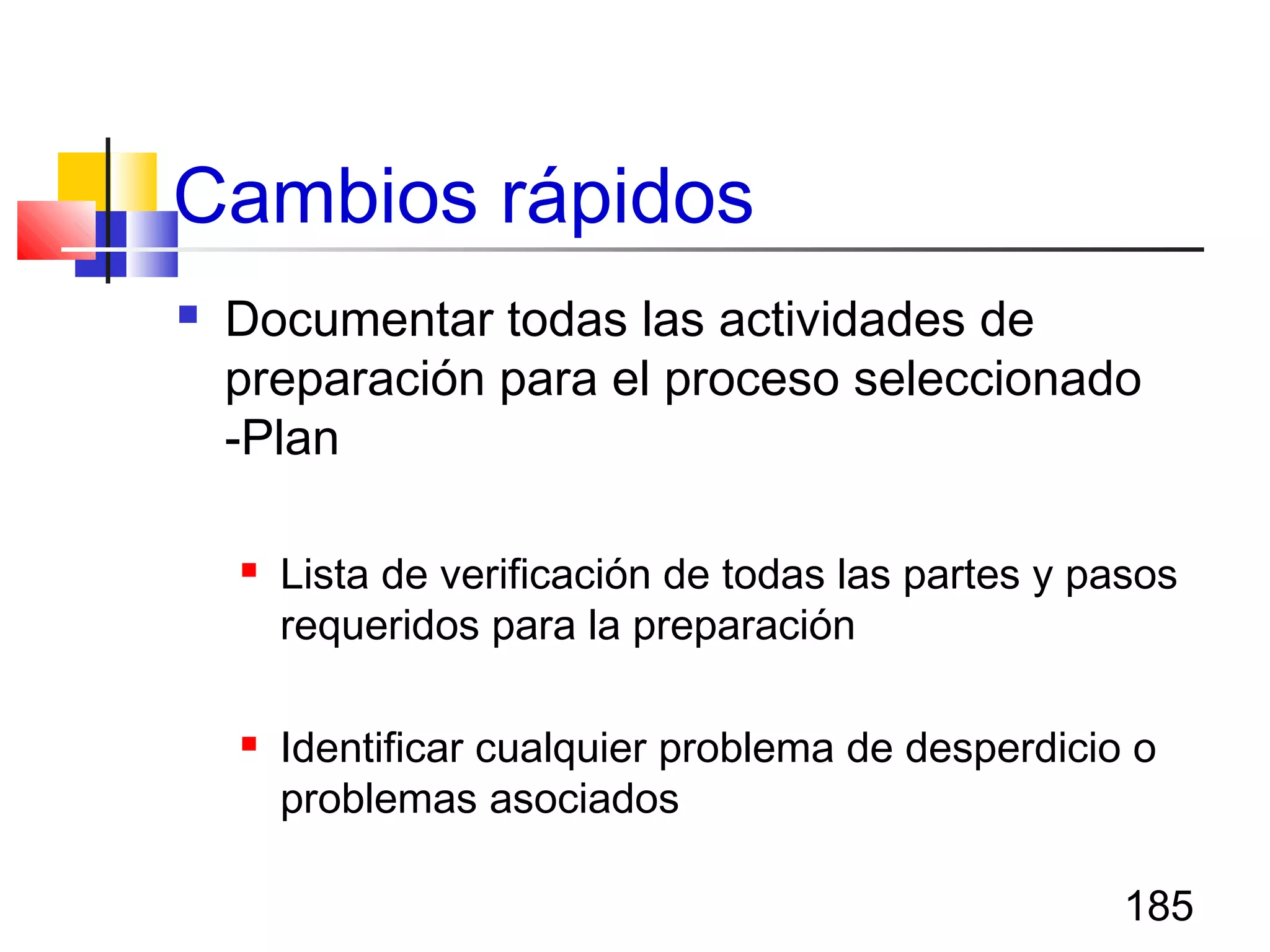 185
Cambios rápidos
 Documentar todas las actividades de
preparación para el proceso seleccionado
-Plan
 Lista de verificación de todas las partes y pasos
requeridos para la preparación
 Identificar cualquier problema de desperdicio o
problemas asociados
 