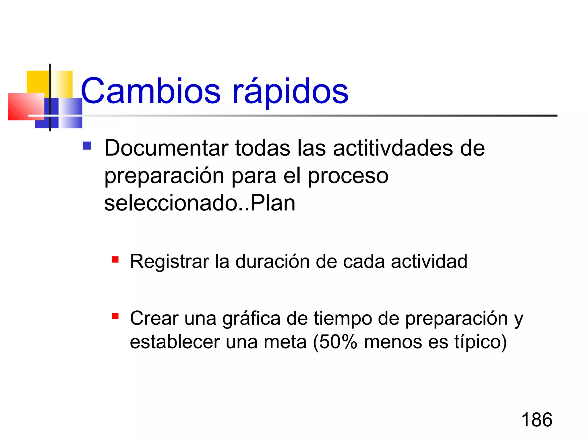 186
Cambios rápidos
 Documentar todas las actitivdades de
preparación para el proceso
seleccionado..Plan
 Registrar la duración de cada actividad
 Crear una gráfica de tiempo de preparación y
establecer una meta (50% menos es típico)
 