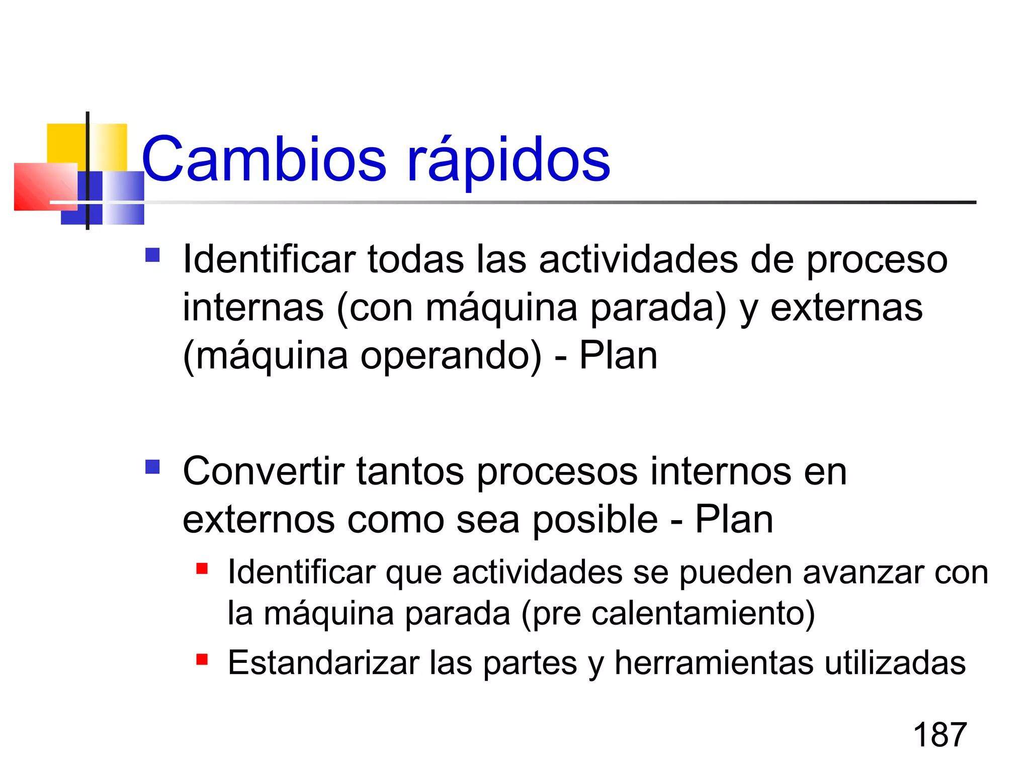 187
Cambios rápidos
 Identificar todas las actividades de proceso
internas (con máquina parada) y externas
(máquina operando) - Plan
 Convertir tantos procesos internos en
externos como sea posible - Plan
 Identificar que actividades se pueden avanzar con
la máquina parada (pre calentamiento)
 Estandarizar las partes y herramientas utilizadas
 