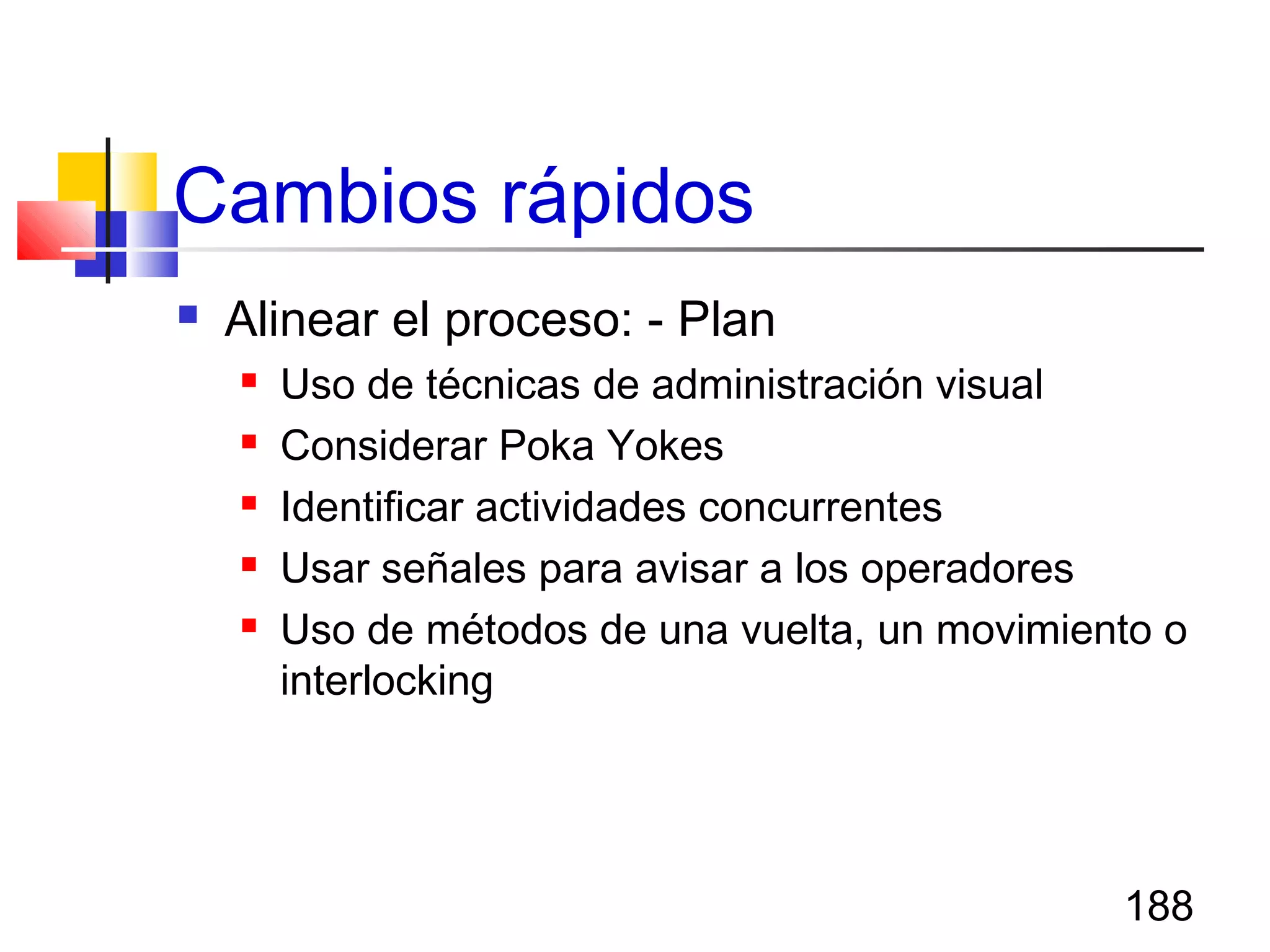 188
Cambios rápidos
 Alinear el proceso: - Plan
 Uso de técnicas de administración visual
 Considerar Poka Yokes
 Identificar actividades concurrentes
 Usar señales para avisar a los operadores
 Uso de métodos de una vuelta, un movimiento o
interlocking
 