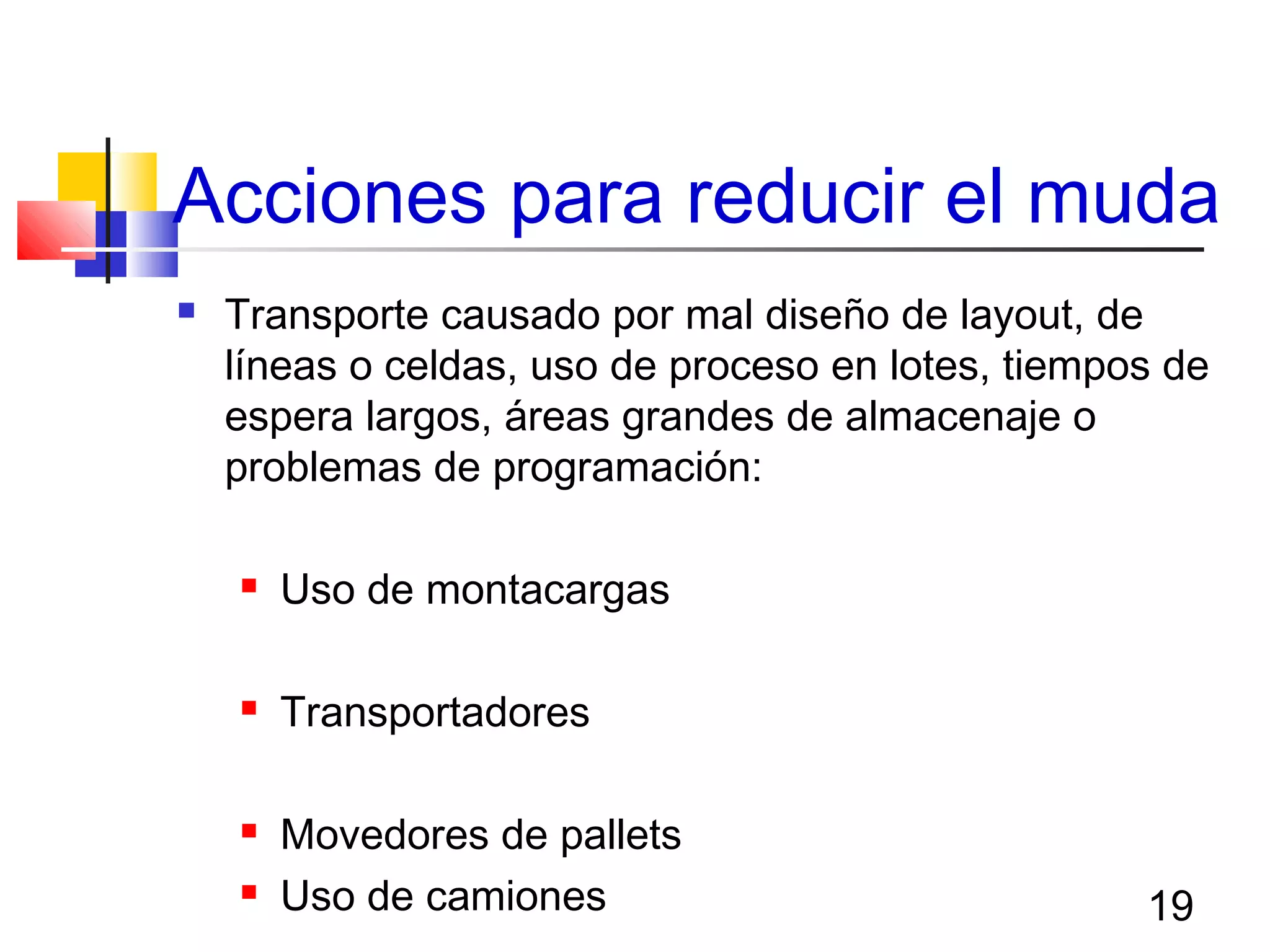 19
Acciones para reducir el muda
 Transporte causado por mal diseño de layout, de
líneas o celdas, uso de proceso en lotes, tiempos de
espera largos, áreas grandes de almacenaje o
problemas de programación:
 Uso de montacargas
 Transportadores
 Movedores de pallets
 Uso de camiones
 