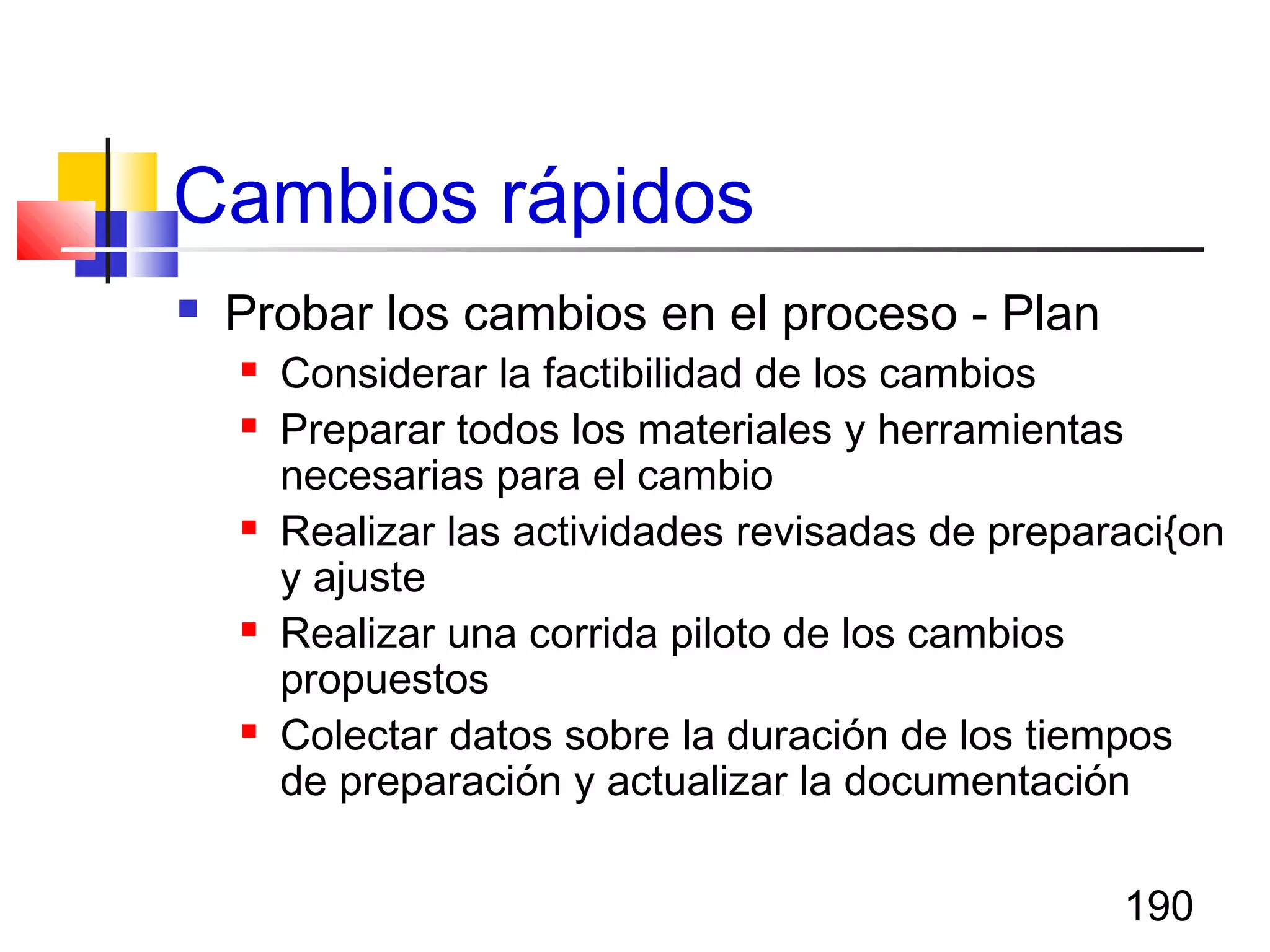 190
Cambios rápidos
 Probar los cambios en el proceso - Plan
 Considerar la factibilidad de los cambios
 Preparar todos los materiales y herramientas
necesarias para el cambio
 Realizar las actividades revisadas de preparaci{on
y ajuste
 Realizar una corrida piloto de los cambios
propuestos
 Colectar datos sobre la duración de los tiempos
de preparación y actualizar la documentación
 