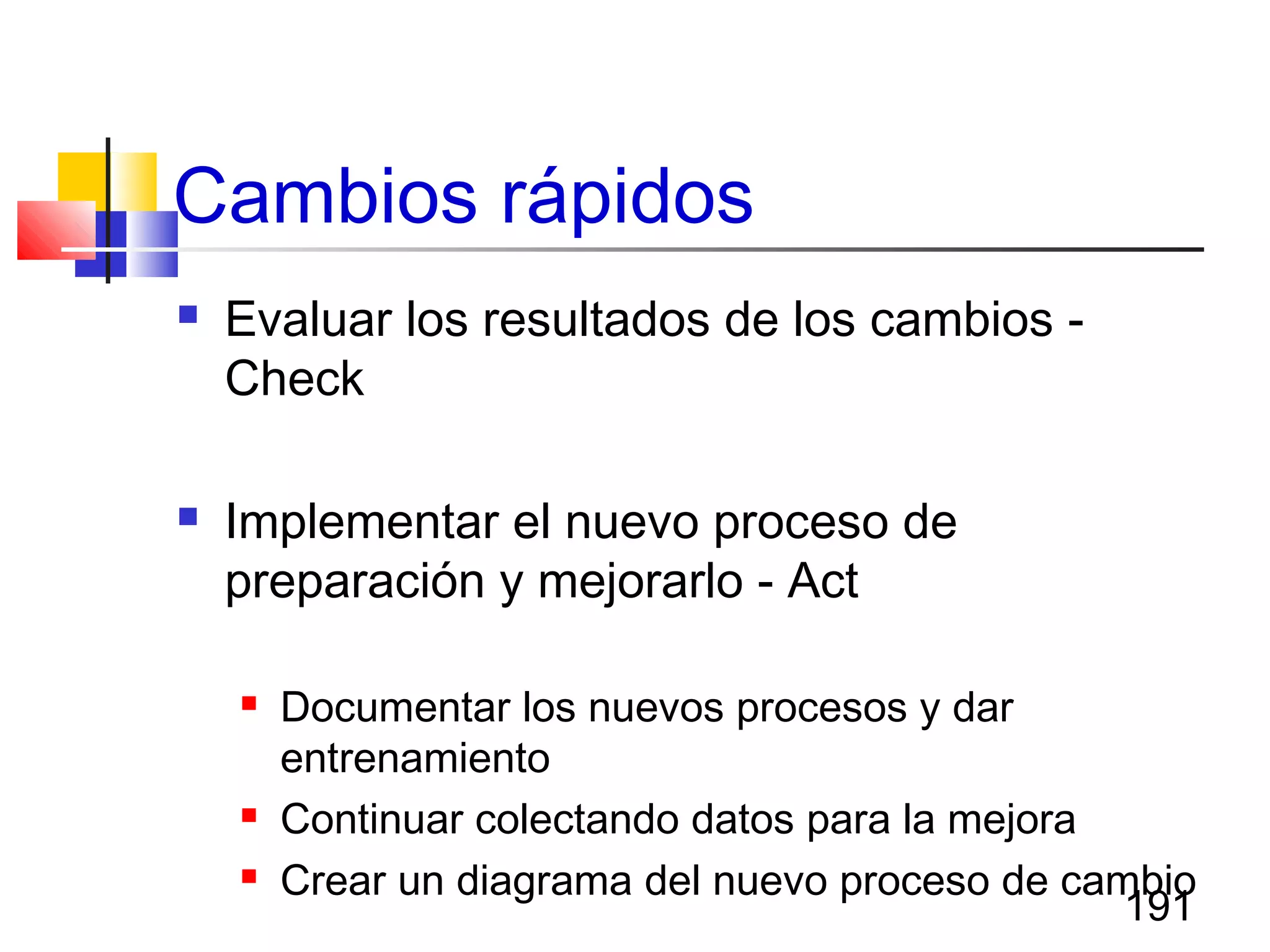 191
Cambios rápidos
 Evaluar los resultados de los cambios -
Check
 Implementar el nuevo proceso de
preparación y mejorarlo - Act
 Documentar los nuevos procesos y dar
entrenamiento
 Continuar colectando datos para la mejora
 Crear un diagrama del nuevo proceso de cambio
 