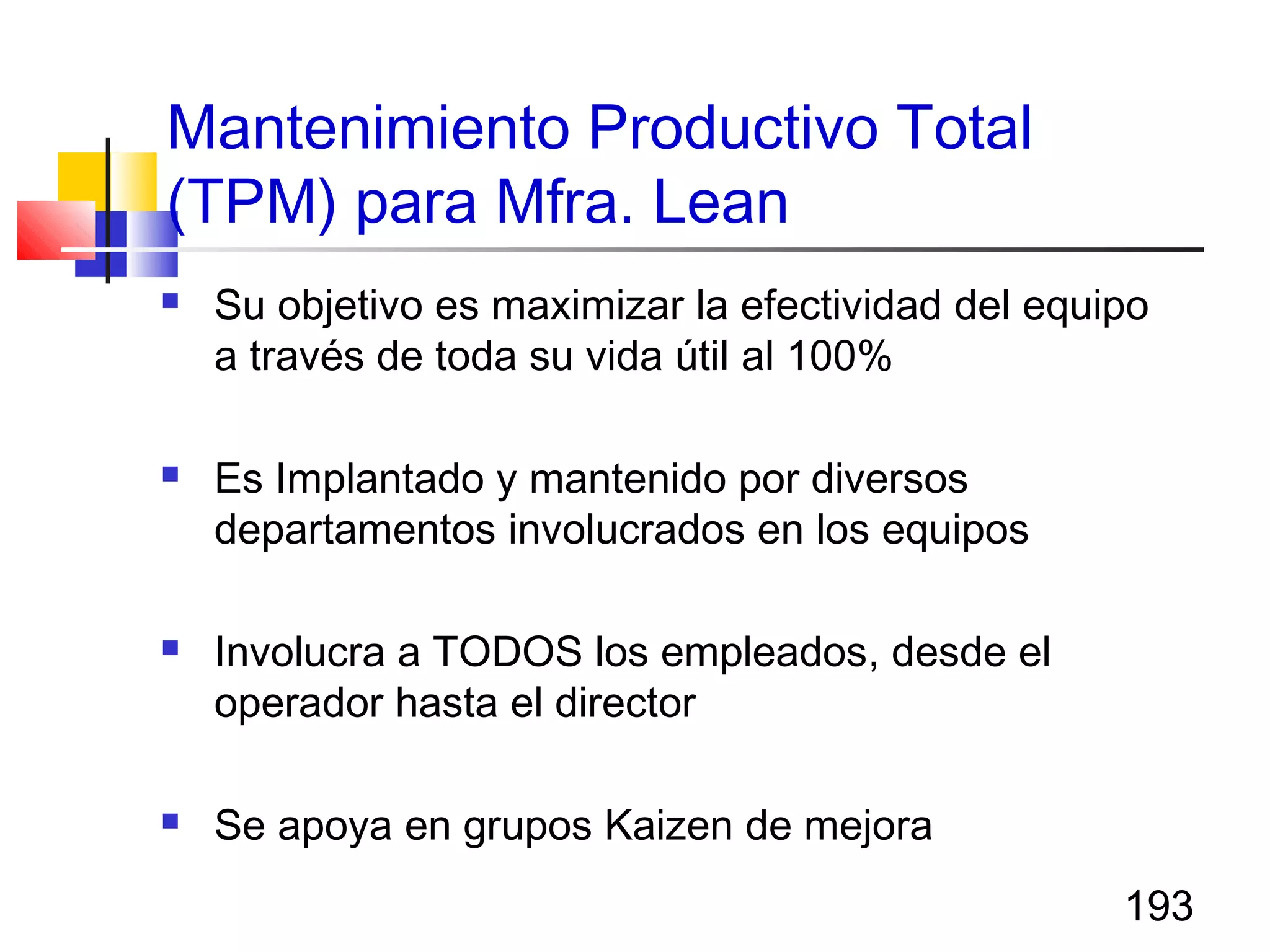 193
Mantenimiento Productivo Total
(TPM) para Mfra. Lean
 Su objetivo es maximizar la efectividad del equipo
a través de toda su vida útil al 100%
 Es Implantado y mantenido por diversos
departamentos involucrados en los equipos
 Involucra a TODOS los empleados, desde el
operador hasta el director
 Se apoya en grupos Kaizen de mejora
 