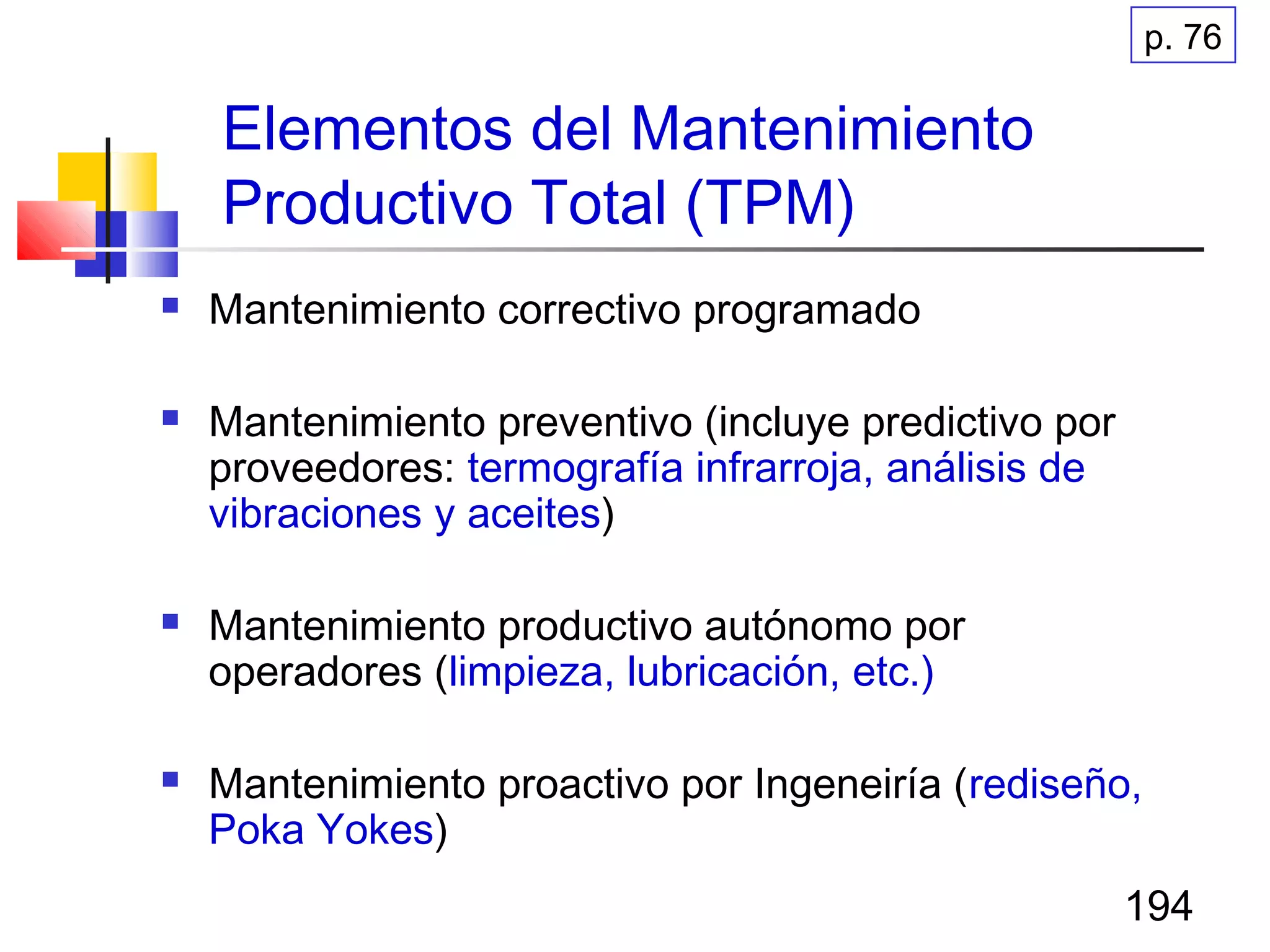 194
Elementos del Mantenimiento
Productivo Total (TPM)
 Mantenimiento correctivo programado
 Mantenimiento preventivo (incluye predictivo por
proveedores: termografía infrarroja, análisis de
vibraciones y aceites)
 Mantenimiento productivo autónomo por
operadores (limpieza, lubricación, etc.)
 Mantenimiento proactivo por Ingeneiría (rediseño,
Poka Yokes)
p. 76
 
