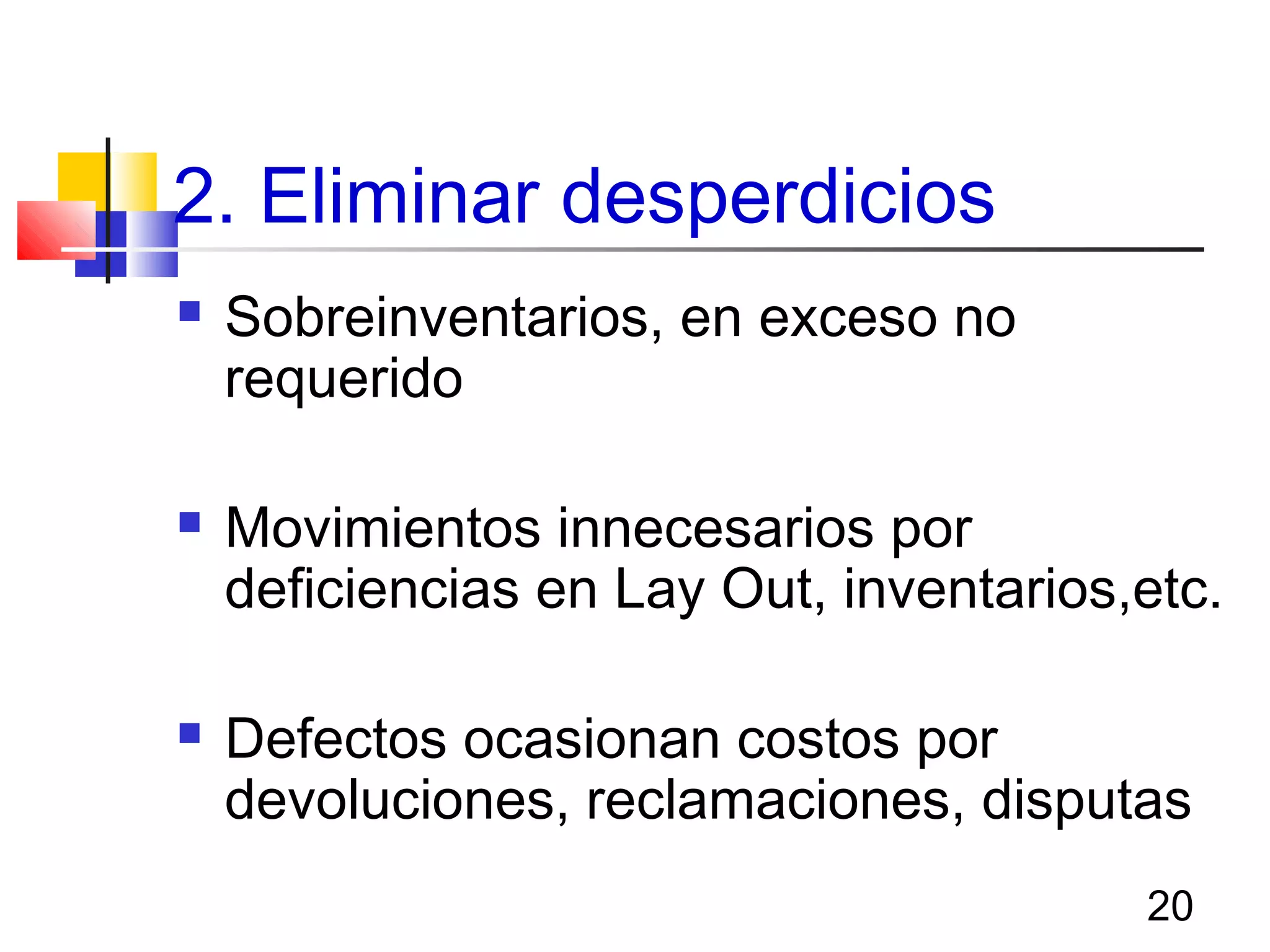 20
2. Eliminar desperdicios
 Sobreinventarios, en exceso no
requerido
 Movimientos innecesarios por
deficiencias en Lay Out, inventarios,etc.
 Defectos ocasionan costos por
devoluciones, reclamaciones, disputas
 