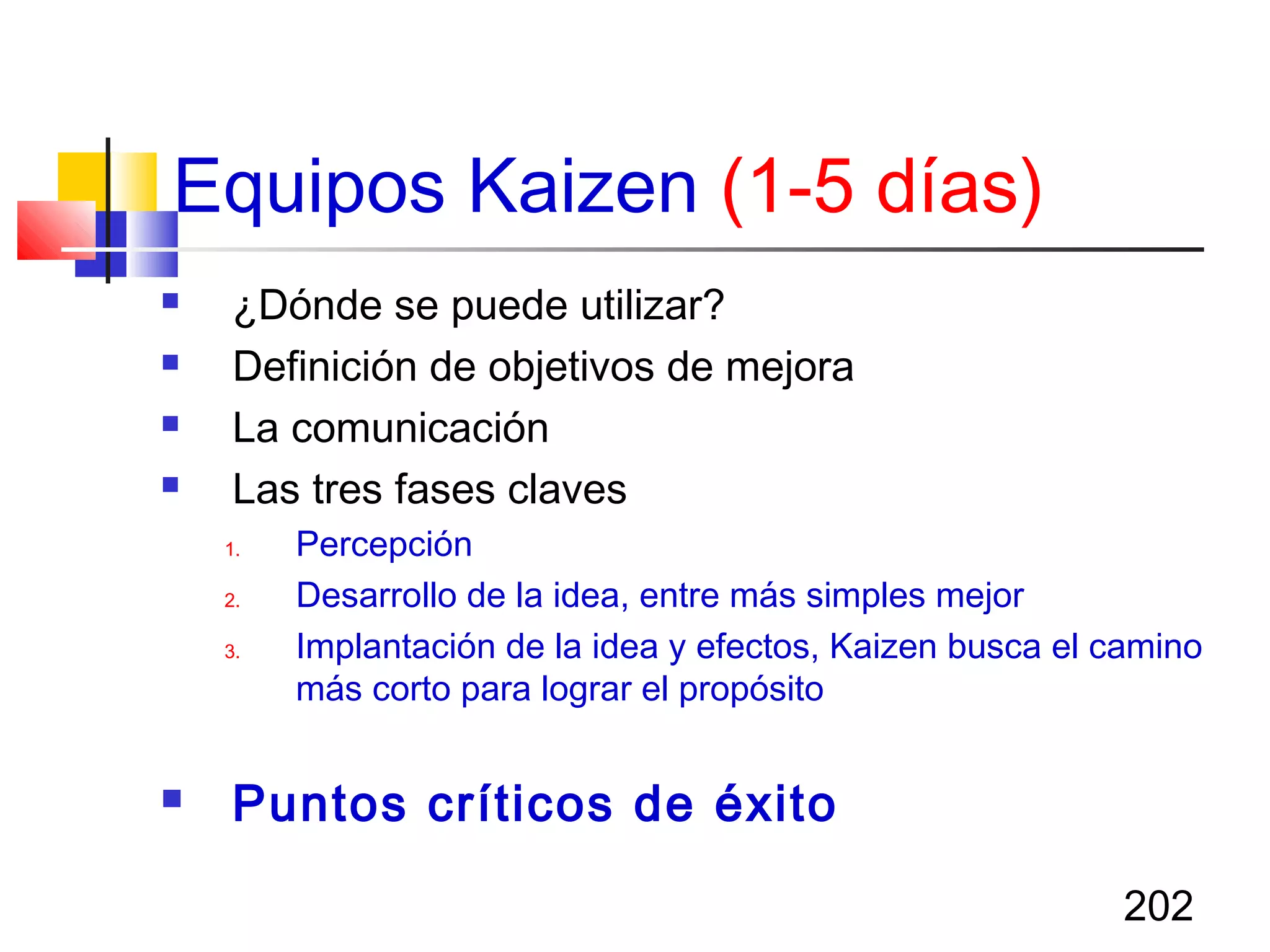 202
 ¿Dónde se puede utilizar?
 Definición de objetivos de mejora
 La comunicación
 Las tres fases claves
1. Percepción
2. Desarrollo de la idea, entre más simples mejor
3. Implantación de la idea y efectos, Kaizen busca el camino
más corto para lograr el propósito
 Puntos críticos de éxito
Equipos Kaizen (1-5 días)
 