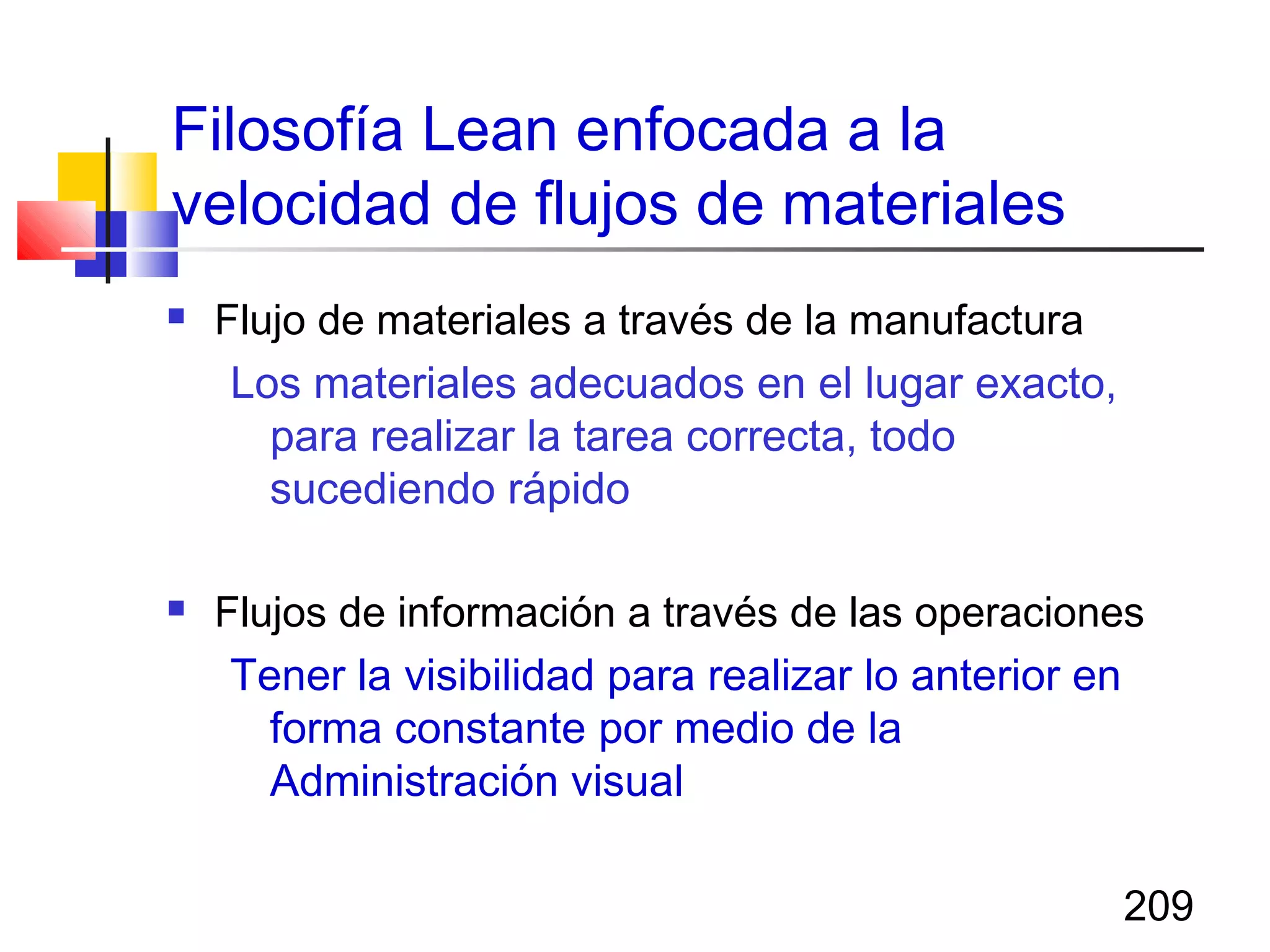 209
Filosofía Lean enfocada a la
velocidad de flujos de materiales
 Flujo de materiales a través de la manufactura
Los materiales adecuados en el lugar exacto,
para realizar la tarea correcta, todo
sucediendo rápido
 Flujos de información a través de las operaciones
Tener la visibilidad para realizar lo anterior en
forma constante por medio de la
Administración visual
 