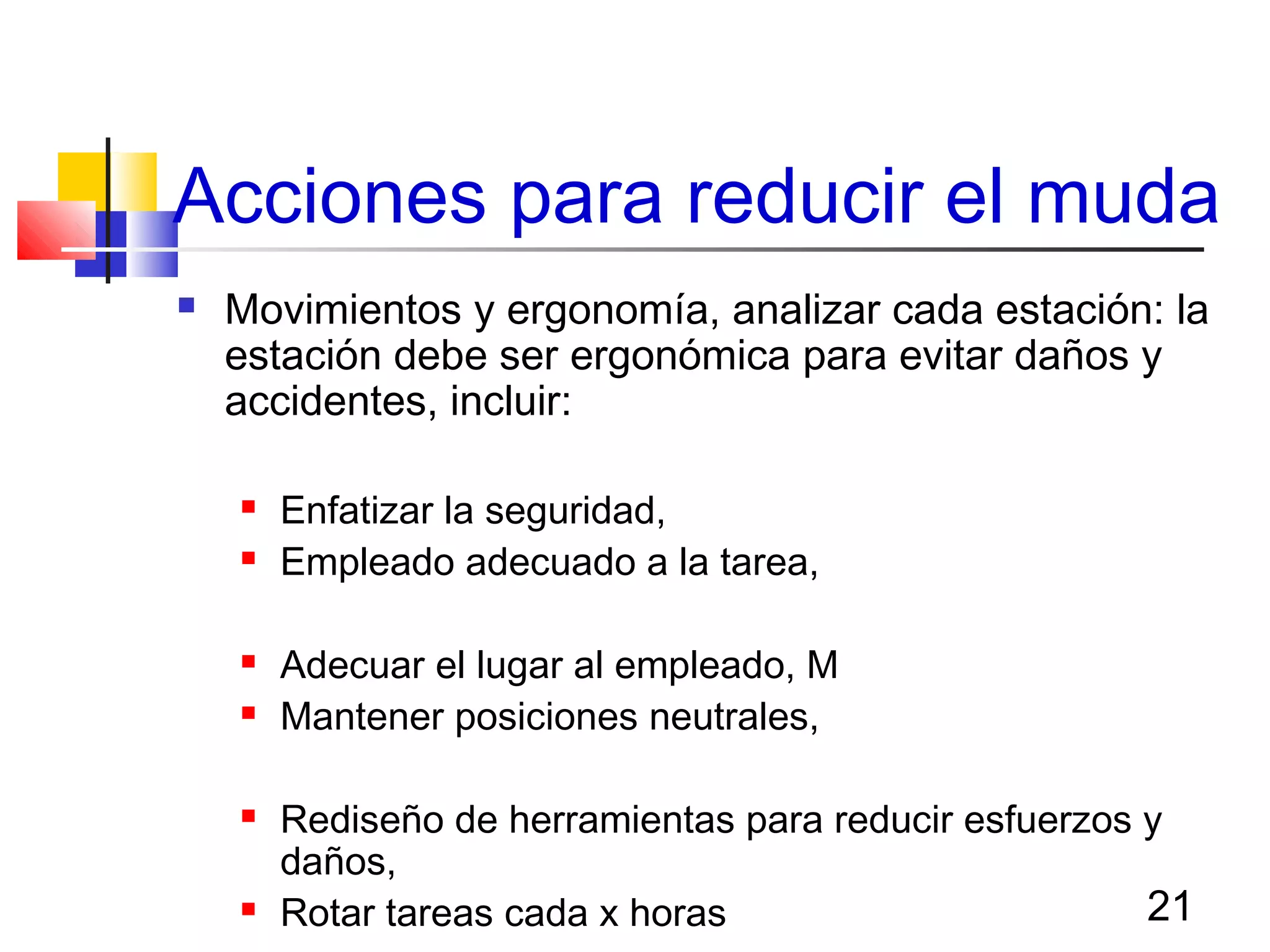 21
Acciones para reducir el muda
 Movimientos y ergonomía, analizar cada estación: la
estación debe ser ergonómica para evitar daños y
accidentes, incluir:
 Enfatizar la seguridad,
 Empleado adecuado a la tarea,
 Adecuar el lugar al empleado, M
 Mantener posiciones neutrales,
 Rediseño de herramientas para reducir esfuerzos y
daños,
 Rotar tareas cada x horas
 