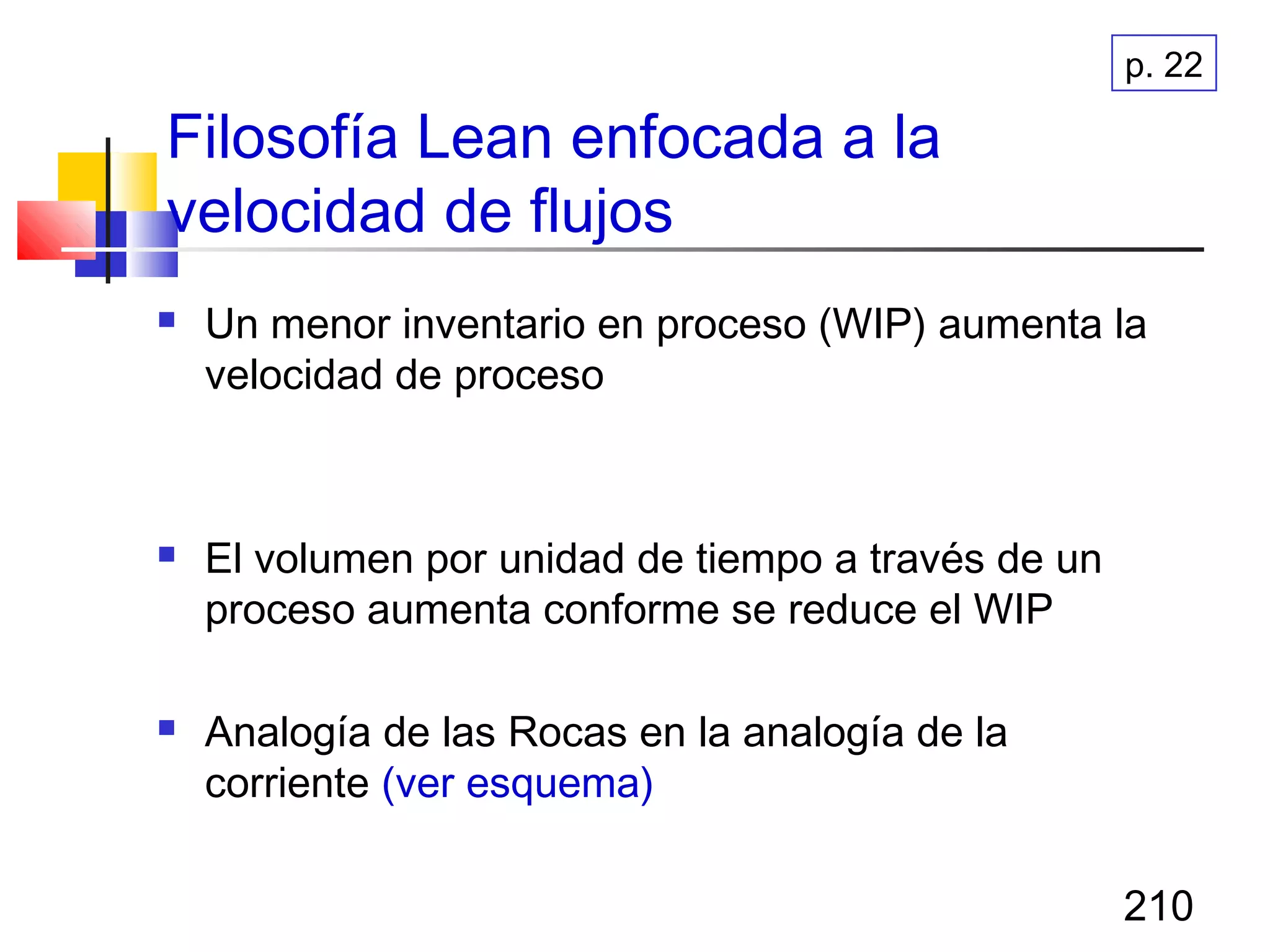 210
Filosofía Lean enfocada a la
velocidad de flujos
 Un menor inventario en proceso (WIP) aumenta la
velocidad de proceso
 El volumen por unidad de tiempo a través de un
proceso aumenta conforme se reduce el WIP
 Analogía de las Rocas en la analogía de la
corriente (ver esquema)
p. 22
 