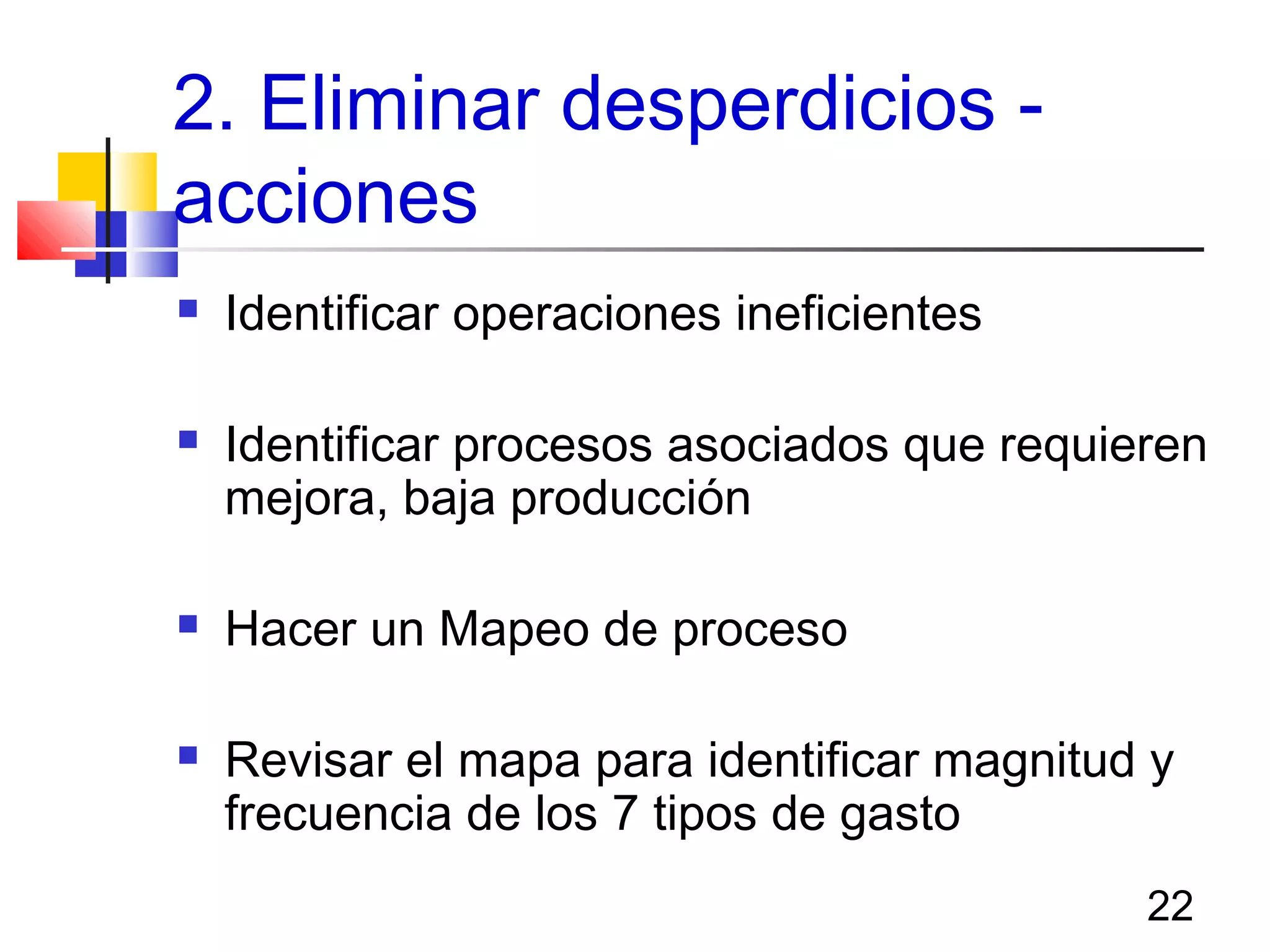 22
2. Eliminar desperdicios -
acciones
 Identificar operaciones ineficientes
 Identificar procesos asociados que requieren
mejora, baja producción
 Hacer un Mapeo de proceso
 Revisar el mapa para identificar magnitud y
frecuencia de los 7 tipos de gasto
 