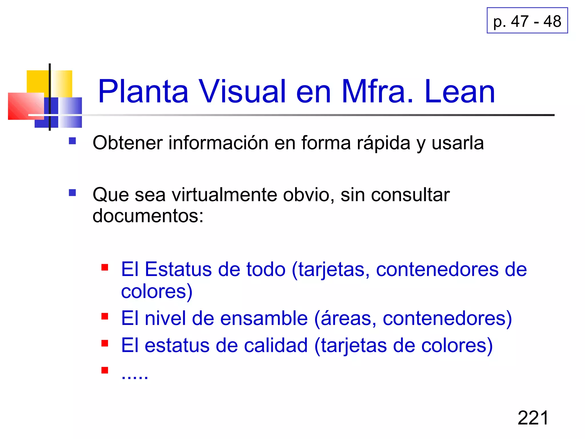221
Planta Visual en Mfra. Lean
 Obtener información en forma rápida y usarla
 Que sea virtualmente obvio, sin consultar
documentos:
 El Estatus de todo (tarjetas, contenedores de
colores)
 El nivel de ensamble (áreas, contenedores)
 El estatus de calidad (tarjetas de colores)
 .....
p. 47 - 48
 