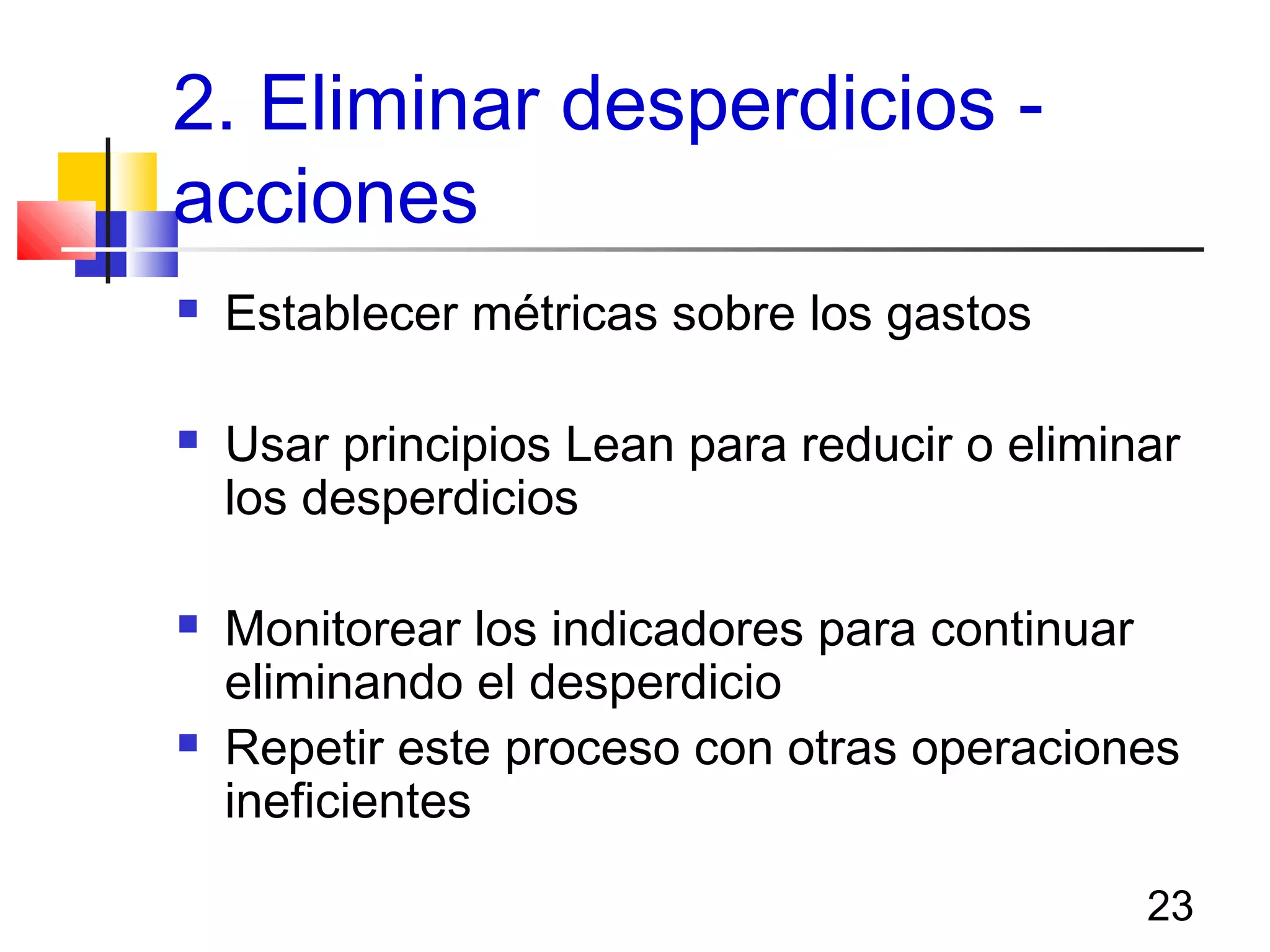 23
2. Eliminar desperdicios -
acciones
 Establecer métricas sobre los gastos
 Usar principios Lean para reducir o eliminar
los desperdicios
 Monitorear los indicadores para continuar
eliminando el desperdicio
 Repetir este proceso con otras operaciones
ineficientes
 