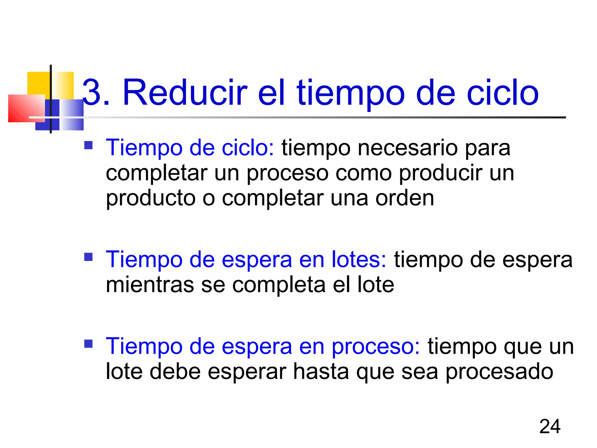 24
3. Reducir el tiempo de ciclo
 Tiempo de ciclo: tiempo necesario para
completar un proceso como producir un
producto o completar una orden
 Tiempo de espera en lotes: tiempo de espera
mientras se completa el lote
 Tiempo de espera en proceso: tiempo que un
lote debe esperar hasta que sea procesado
 