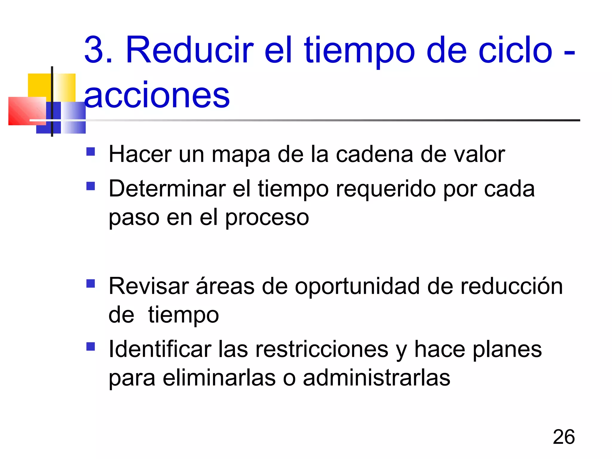 26
3. Reducir el tiempo de ciclo -
acciones
 Hacer un mapa de la cadena de valor
 Determinar el tiempo requerido por cada
paso en el proceso
 Revisar áreas de oportunidad de reducción
de tiempo
 Identificar las restricciones y hace planes
para eliminarlas o administrarlas
 