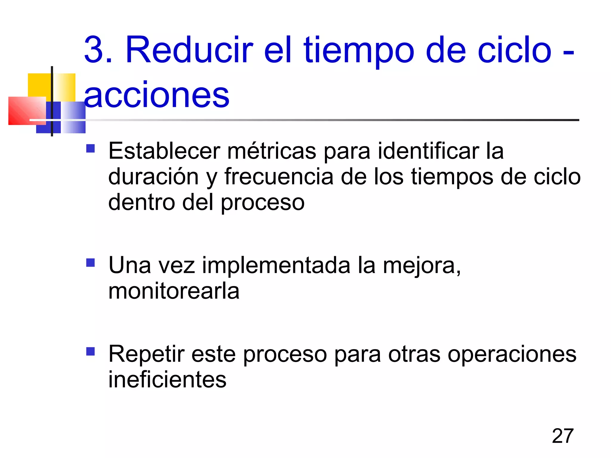 27
3. Reducir el tiempo de ciclo -
acciones
 Establecer métricas para identificar la
duración y frecuencia de los tiempos de ciclo
dentro del proceso
 Una vez implementada la mejora,
monitorearla
 Repetir este proceso para otras operaciones
ineficientes
 