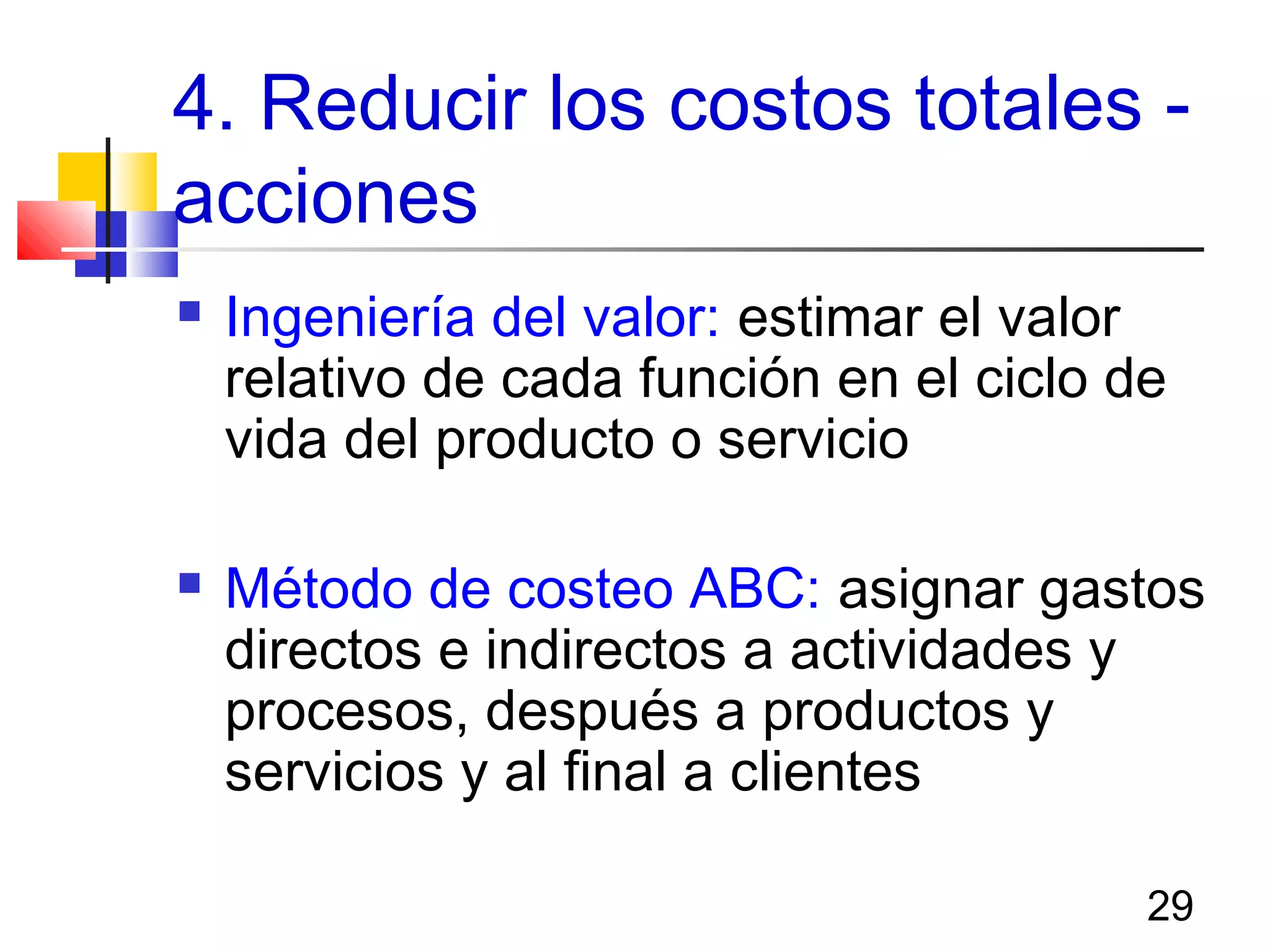 29
4. Reducir los costos totales -
acciones
 Ingeniería del valor: estimar el valor
relativo de cada función en el ciclo de
vida del producto o servicio
 Método de costeo ABC: asignar gastos
directos e indirectos a actividades y
procesos, después a productos y
servicios y al final a clientes
 