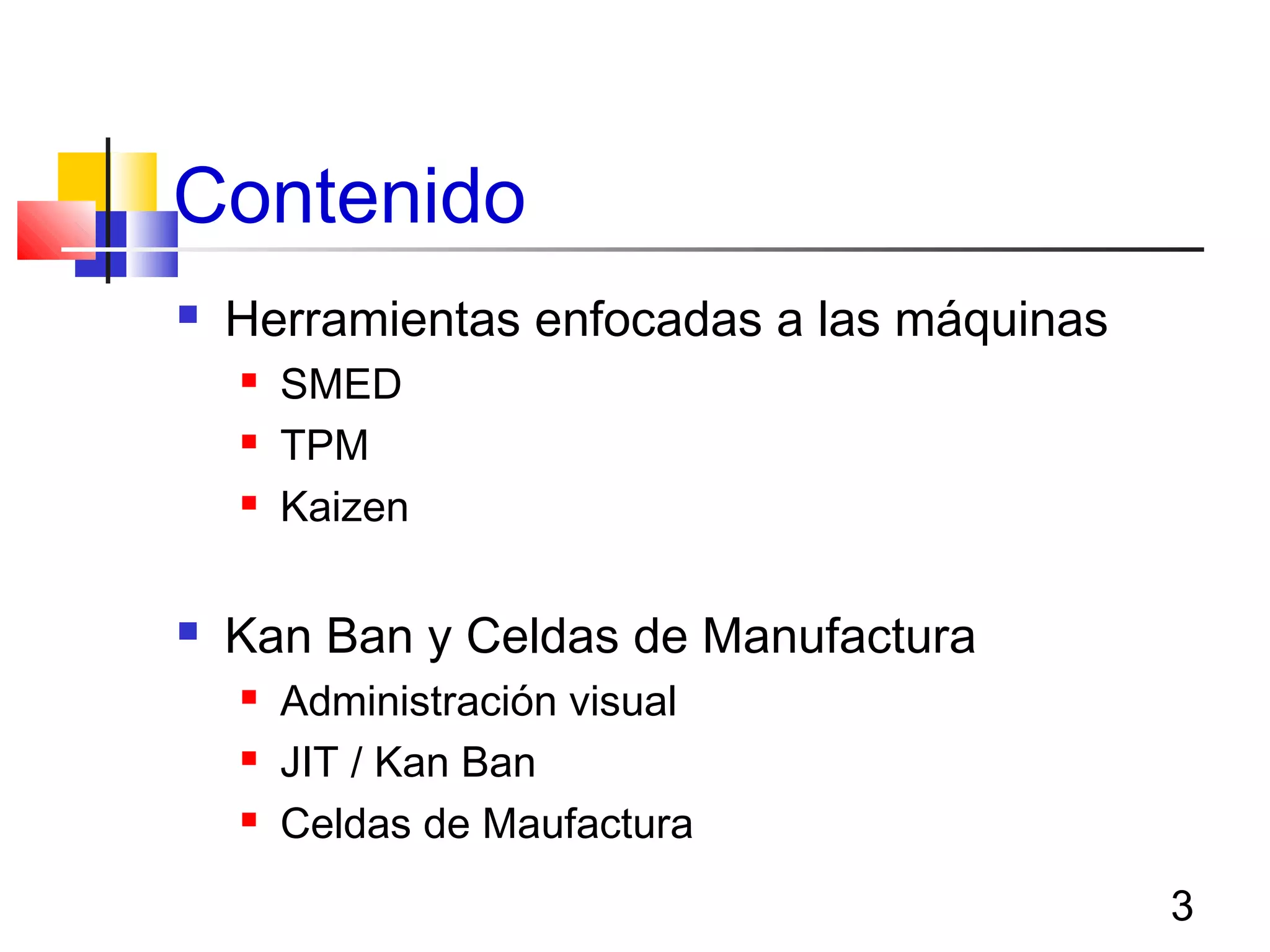 3
Contenido
 Herramientas enfocadas a las máquinas
 SMED
 TPM
 Kaizen
 Kan Ban y Celdas de Manufactura
 Administración visual
 JIT / Kan Ban
 Celdas de Maufactura
 