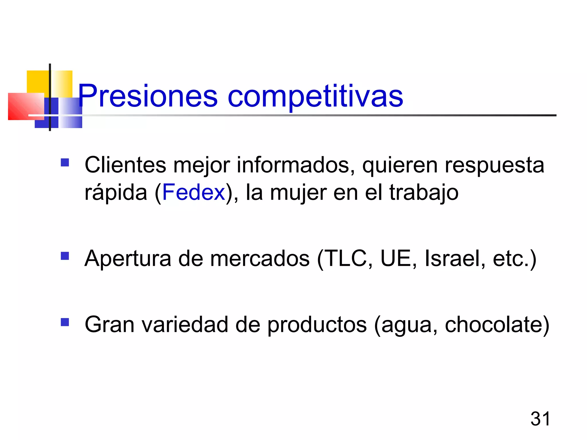 31
Presiones competitivas
 Clientes mejor informados, quieren respuesta
rápida (Fedex), la mujer en el trabajo
 Apertura de mercados (TLC, UE, Israel, etc.)
 Gran variedad de productos (agua, chocolate)
 