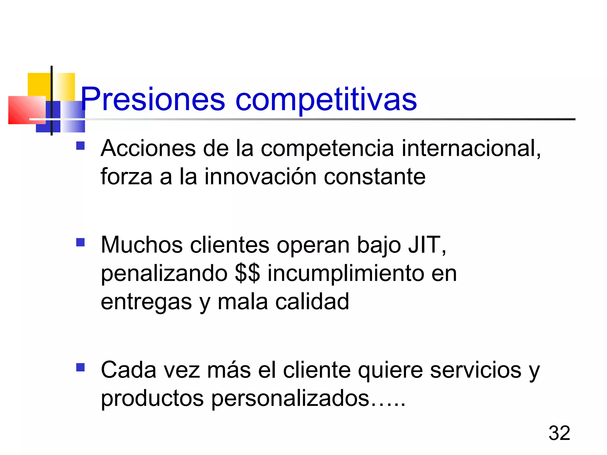 32
Presiones competitivas
 Acciones de la competencia internacional,
forza a la innovación constante
 Muchos clientes operan bajo JIT,
penalizando $$ incumplimiento en
entregas y mala calidad
 Cada vez más el cliente quiere servicios y
productos personalizados…..
 