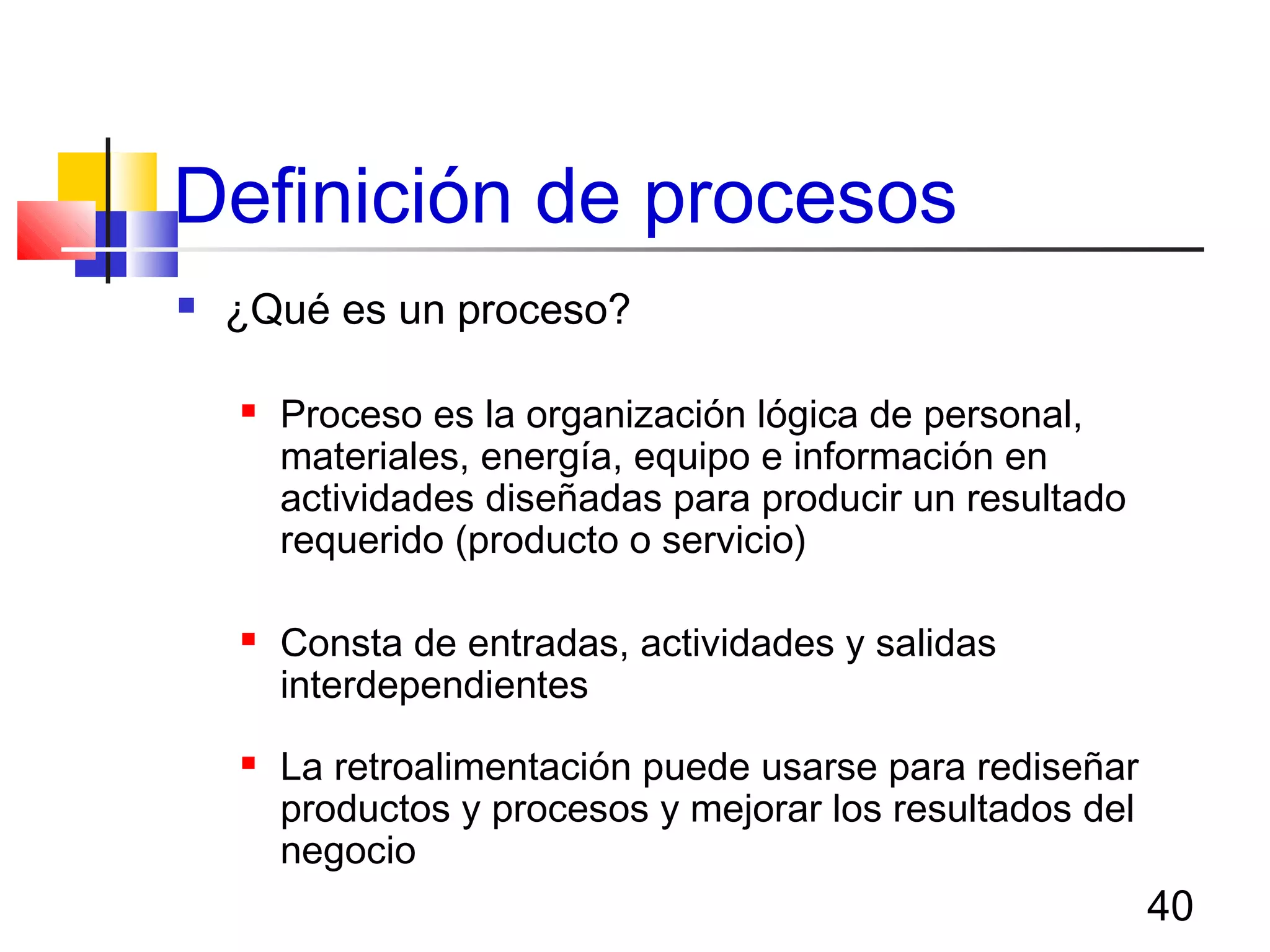 40
Definición de procesos
 ¿Qué es un proceso?
 Proceso es la organización lógica de personal,
materiales, energía, equipo e información en
actividades diseñadas para producir un resultado
requerido (producto o servicio)
 Consta de entradas, actividades y salidas
interdependientes
 La retroalimentación puede usarse para rediseñar
productos y procesos y mejorar los resultados del
negocio
 