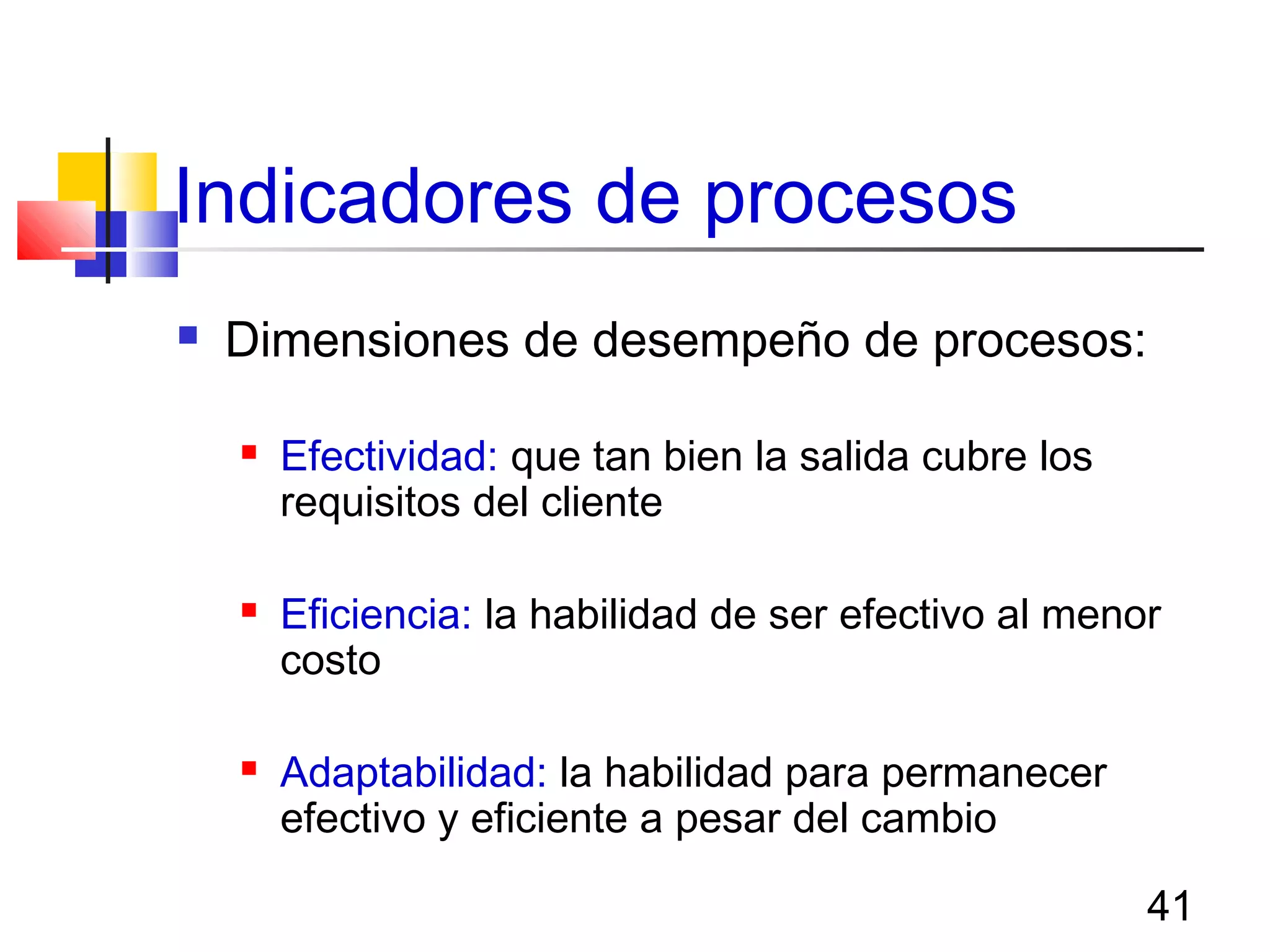41
Indicadores de procesos
 Dimensiones de desempeño de procesos:
 Efectividad: que tan bien la salida cubre los
requisitos del cliente
 Eficiencia: la habilidad de ser efectivo al menor
costo
 Adaptabilidad: la habilidad para permanecer
efectivo y eficiente a pesar del cambio
 
