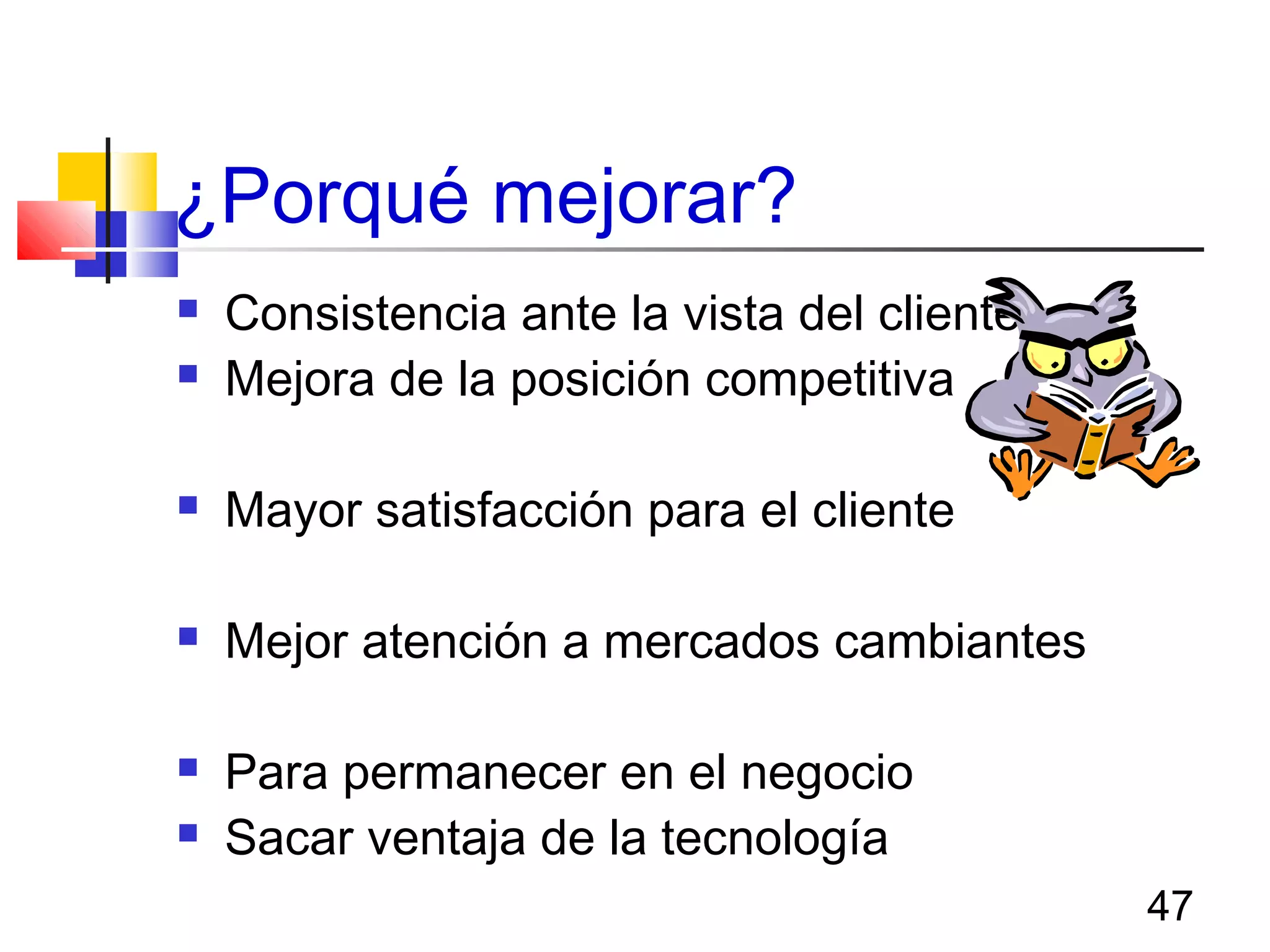 47
¿Porqué mejorar?
 Consistencia ante la vista del cliente
 Mejora de la posición competitiva
 Mayor satisfacción para el cliente
 Mejor atención a mercados cambiantes
 Para permanecer en el negocio
 Sacar ventaja de la tecnología
 