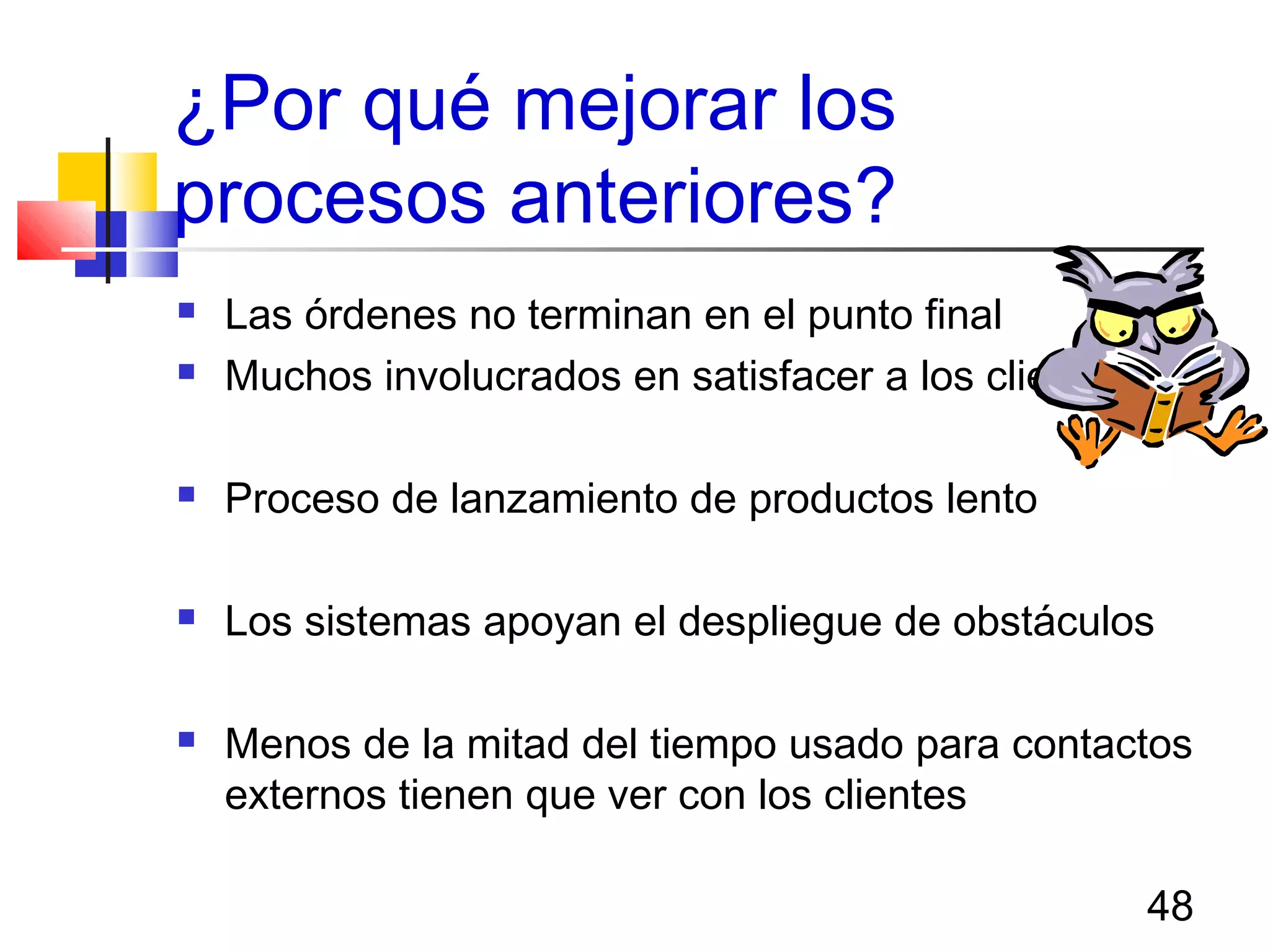 48
¿Por qué mejorar los
procesos anteriores?
 Las órdenes no terminan en el punto final
 Muchos involucrados en satisfacer a los clientes
 Proceso de lanzamiento de productos lento
 Los sistemas apoyan el despliegue de obstáculos
 Menos de la mitad del tiempo usado para contactos
externos tienen que ver con los clientes
 