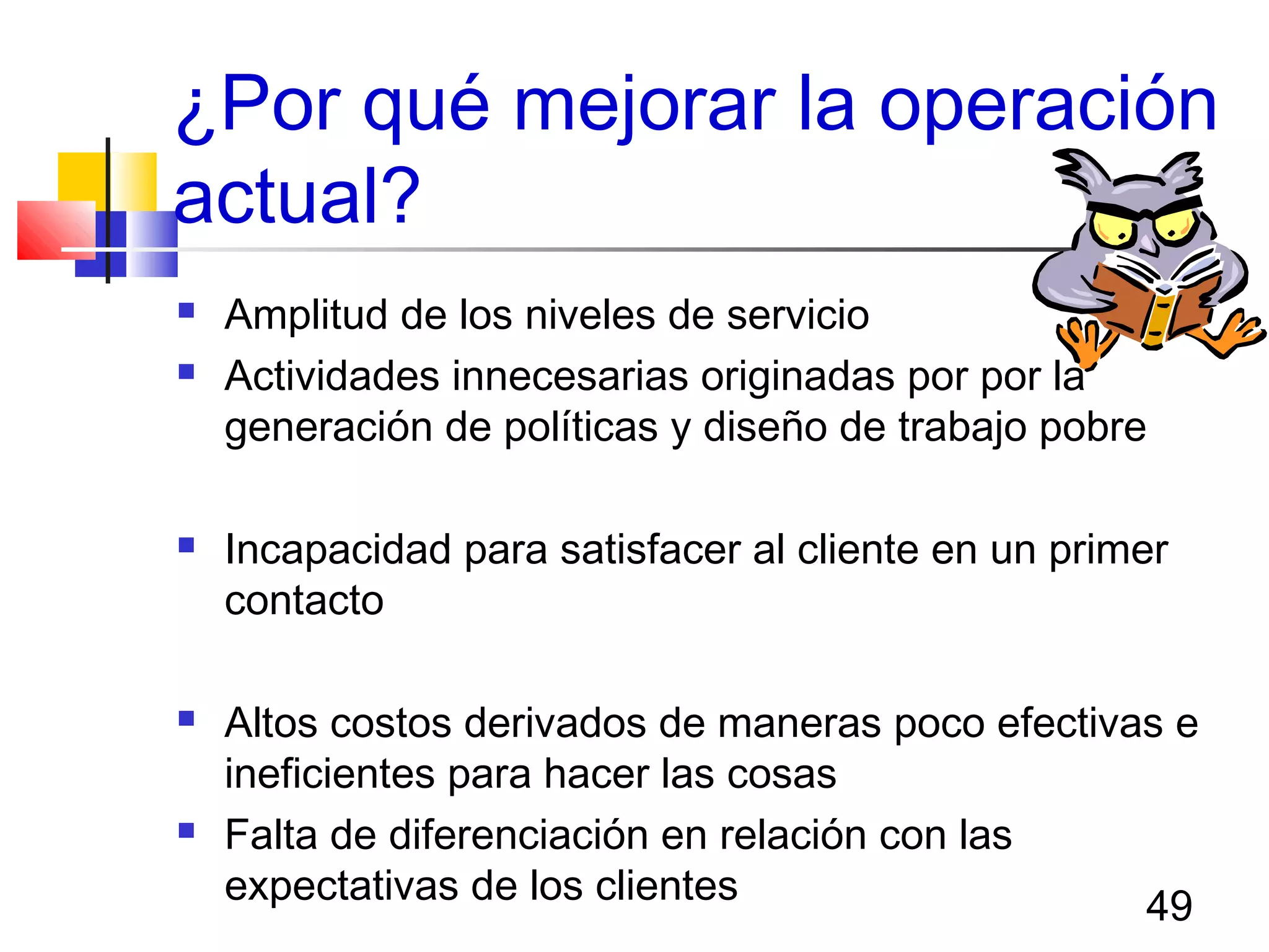 49
¿Por qué mejorar la operación
actual?
 Amplitud de los niveles de servicio
 Actividades innecesarias originadas por por la
generación de políticas y diseño de trabajo pobre
 Incapacidad para satisfacer al cliente en un primer
contacto
 Altos costos derivados de maneras poco efectivas e
ineficientes para hacer las cosas
 Falta de diferenciación en relación con las
expectativas de los clientes
 