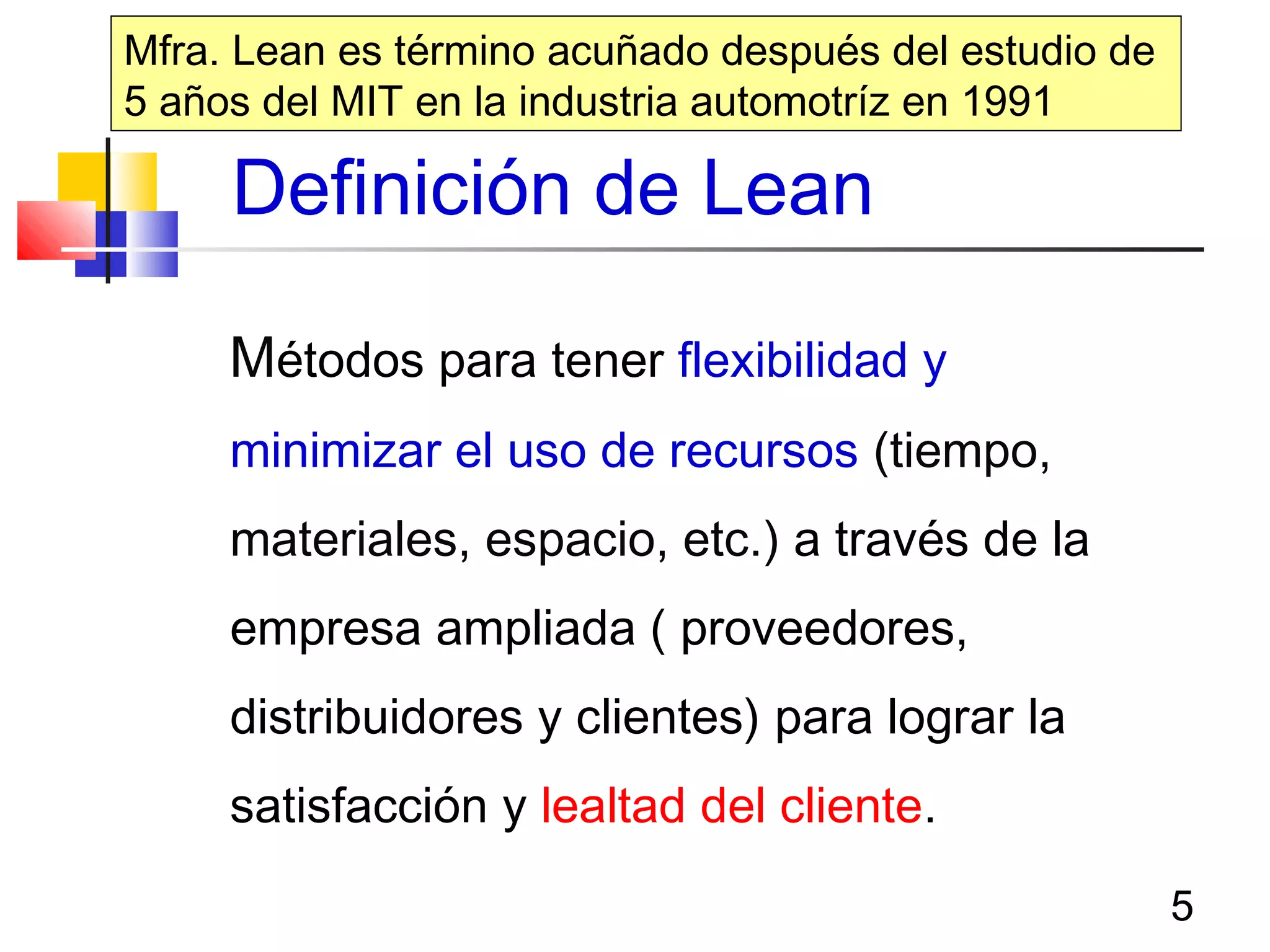 5
Definición de Lean
Métodos para tener flexibilidad y
minimizar el uso de recursos (tiempo,
materiales, espacio, etc.) a través de la
empresa ampliada ( proveedores,
distribuidores y clientes) para lograr la
satisfacción y lealtad del cliente.
Mfra. Lean es término acuñado después del estudio de
5 años del MIT en la industria automotríz en 1991
 