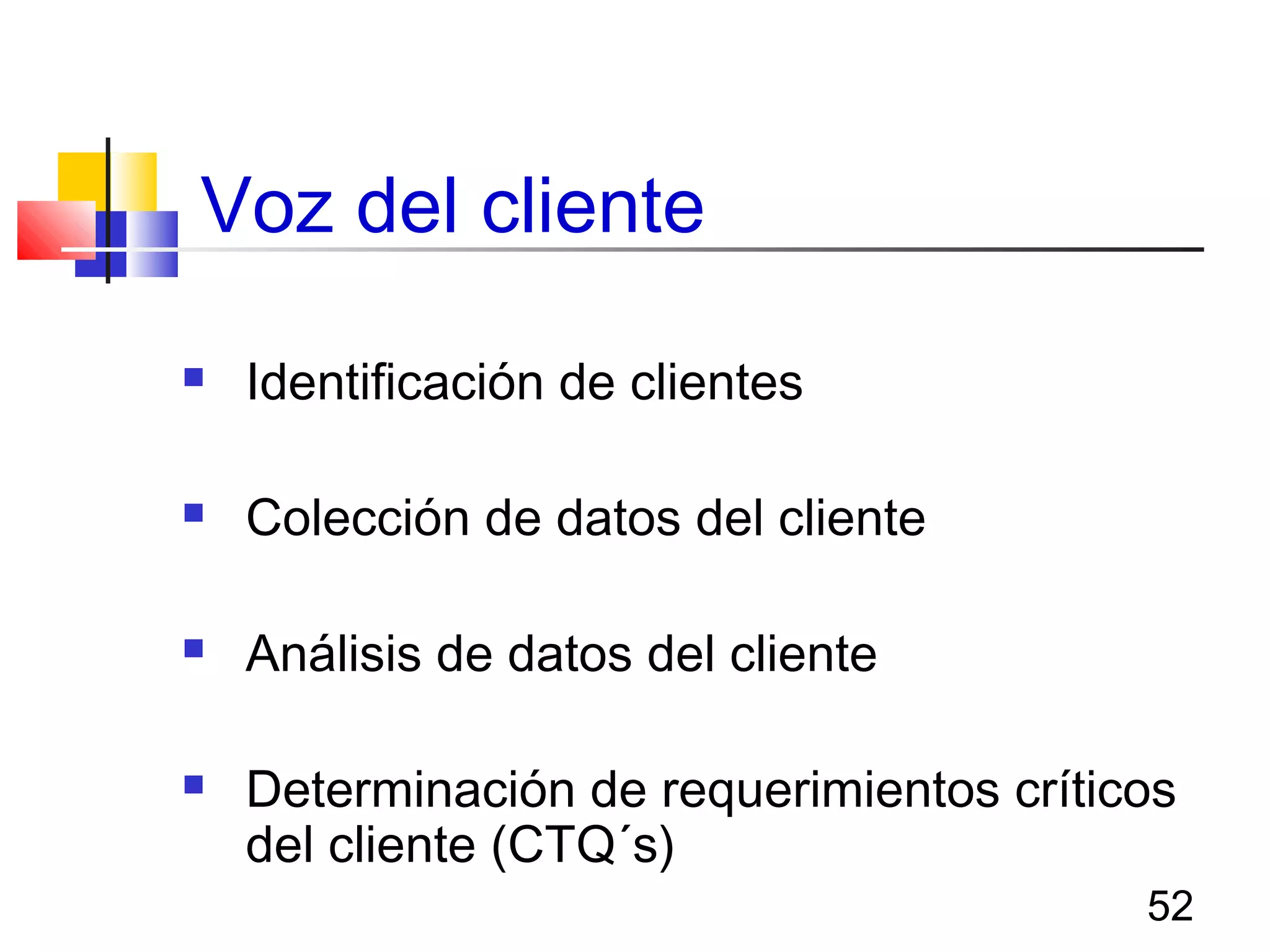 52
Voz del cliente
 Identificación de clientes
 Colección de datos del cliente
 Análisis de datos del cliente
 Determinación de requerimientos críticos
del cliente (CTQ´s)
 