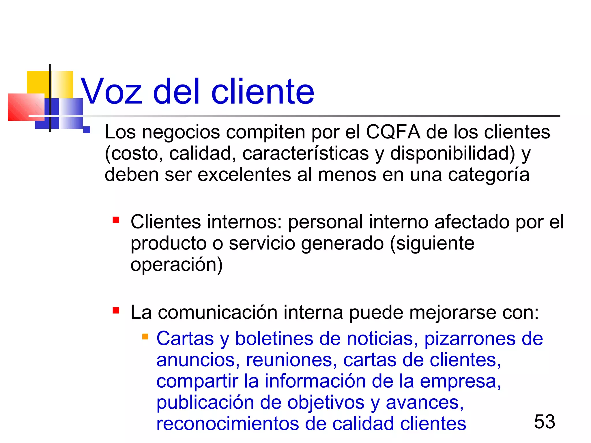 53
Voz del cliente
 Los negocios compiten por el CQFA de los clientes
(costo, calidad, características y disponibilidad) y
deben ser excelentes al menos en una categoría de
clientes siguientes:
 Clientes internos: personal interno afectado por el
producto o servicio generado (siguiente
operación)
 La comunicación interna puede mejorarse con:

Cartas y boletines de noticias, pizarrones de
anuncios, reuniones, cartas de clientes,
compartir la información de la empresa,
publicación de objetivos y avances,
reconocimientos de calidad clientes
 