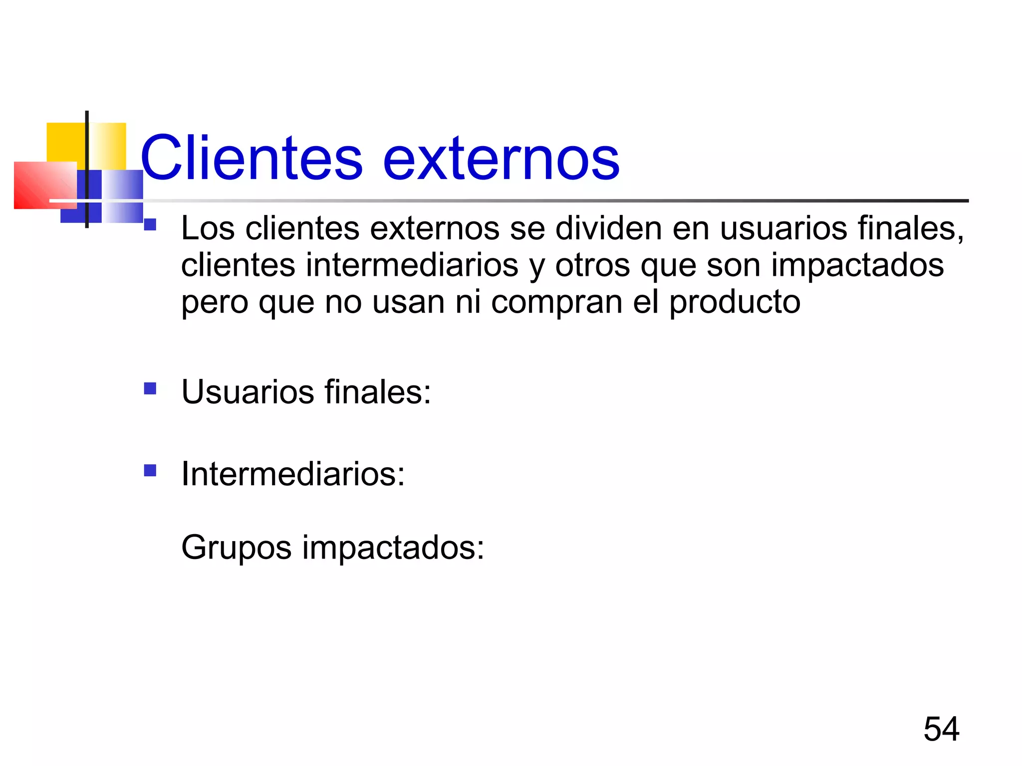 54
Clientes externos
 Los clientes externos se dividen en usuarios finales,
clientes intermediarios y otros que son impactados
pero que no usan ni compran el producto
 Usuarios finales: comprar o usan el producto para su
uso
 Intermediarios: comprar el producto para su reventa,
reempaque, modificación o ensamble final para venta
Grupos impactados: no compran ni usan el producto
pero son impactados por el. Por ejemplo la
comunidad, gobierno, padres, grupos civiles, etc.
 