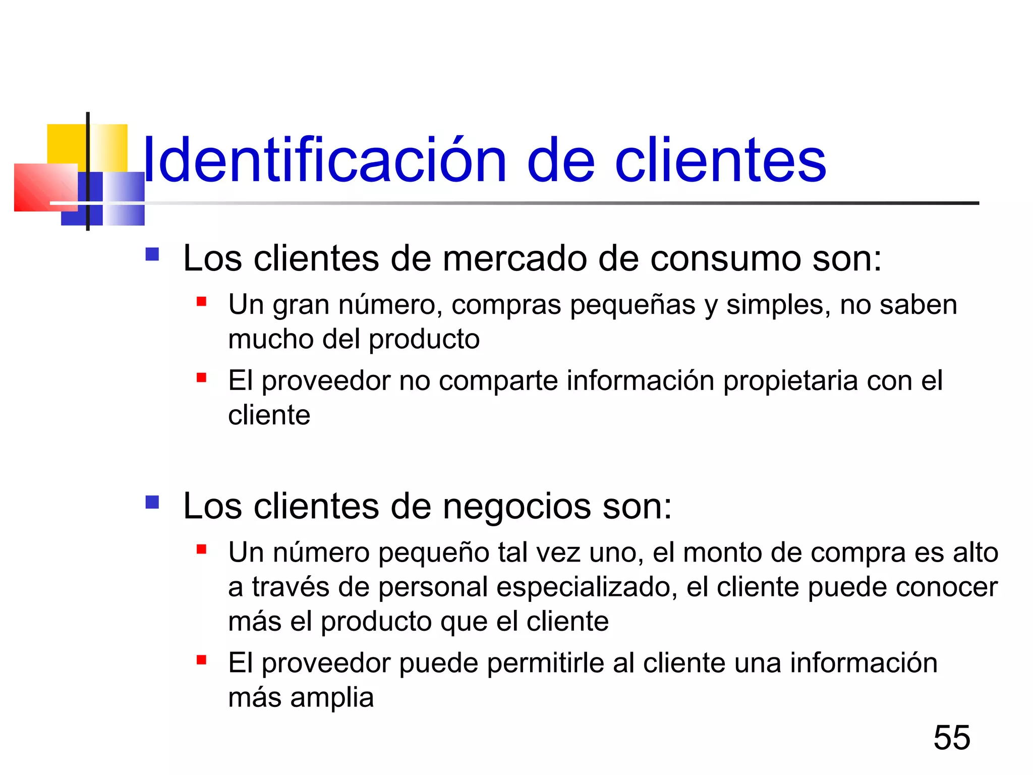 55
Identificación de clientes
 Los clientes de mercado de consumo son:
 Un gran número, compras pequeñas y simples, no saben
mucho del producto
 El proveedor no comparte información propietaria con el
cliente
 Los clientes de negocios son:
 Un número pequeño tal vez uno, el monto de compra es alto
a través de personal especializado, el cliente puede conocer
más el producto que el cliente
 El proveedor puede permitirle al cliente una información
más amplia
 
