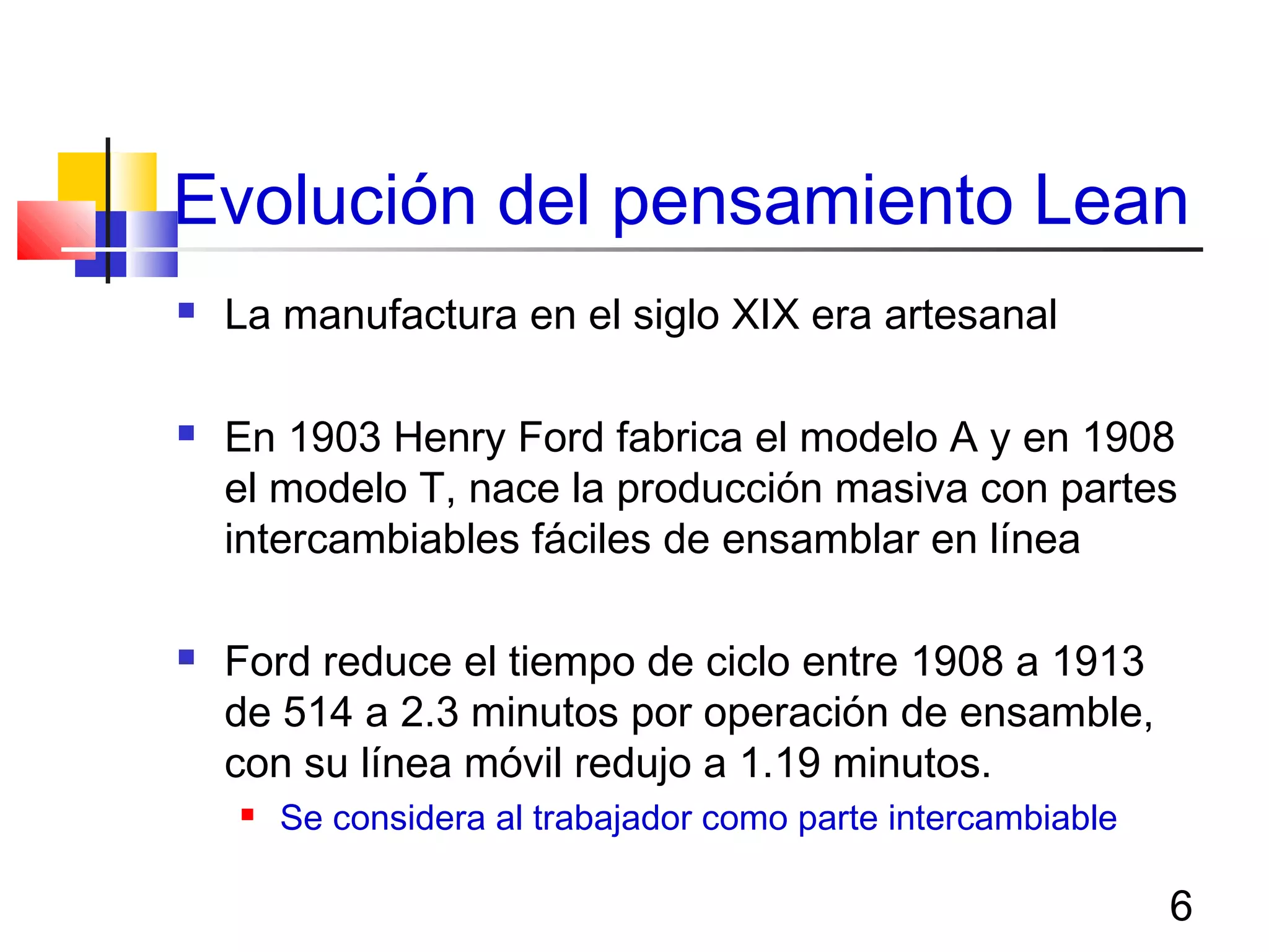 6
Evolución del pensamiento Lean
 La manufactura en el siglo XIX era artesanal
 En 1903 Henry Ford fabrica el modelo A y en 1908
el modelo T, nace la producción masiva con partes
intercambiables fáciles de ensamblar en línea
 Ford reduce el tiempo de ciclo entre 1908 a 1913
de 514 a 2.3 minutos por operación de ensamble,
con su línea móvil redujo a 1.19 minutos.
 Se considera al trabajador como parte intercambiable
 