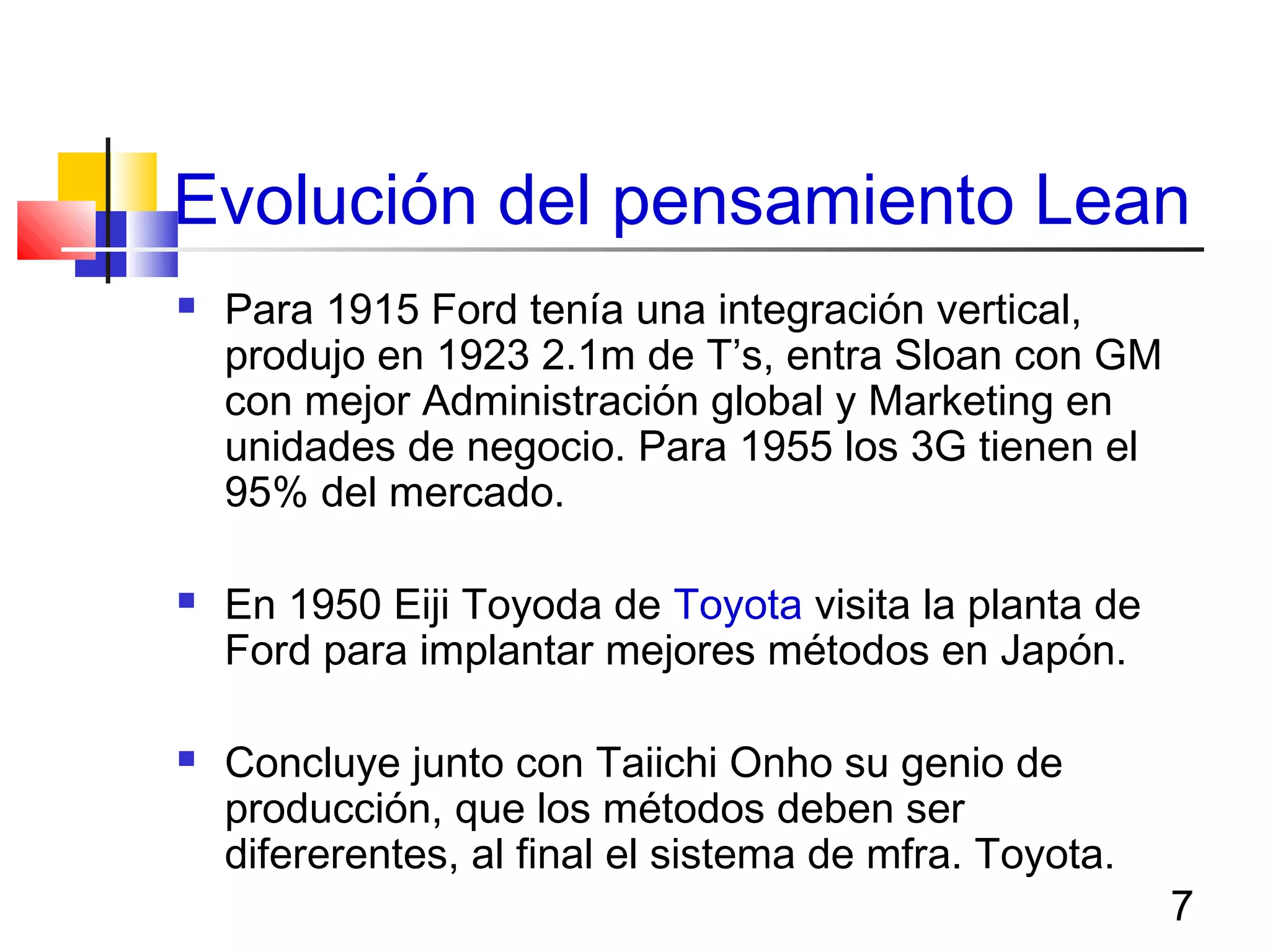 7
Evolución del pensamiento Lean
 Para 1915 Ford tenía una integración vertical,
produjo en 1923 2.1m de T’s, entra Sloan con GM
con mejor Administración global y Marketing en
unidades de negocio. Para 1955 los 3G tienen el
95% del mercado.
 En 1950 Eiji Toyoda de Toyota visita la planta de
Ford para implantar mejores métodos en Japón.
 Concluye junto con Taiichi Onho su genio de
producción, que los métodos deben ser
difererentes, al final el sistema de mfra. Toyota.
 