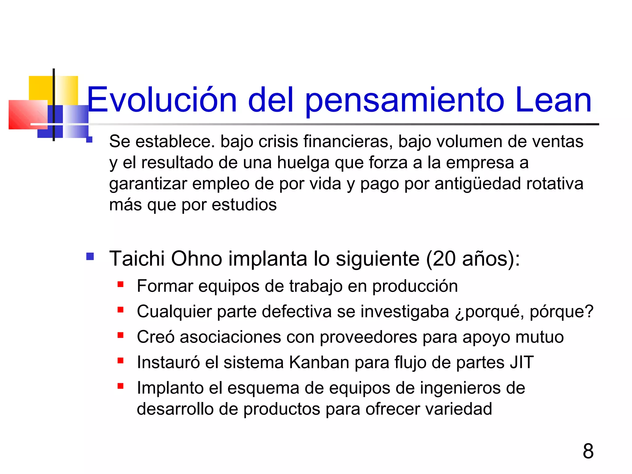 8
Evolución del pensamiento Lean
 Se establece. bajo crisis financieras, bajo volumen de ventas
y el resultado de una huelga que forza a la empresa a
garantizar empleo de por vida y pago por antigüedad rotativa
más que por estudios
 Taichi Ohno implanta lo siguiente (20 años):
 Formar equipos de trabajo en producción
 Cualquier parte defectiva se investigaba ¿porqué, pórque?
 Creó asociaciones con proveedores para apoyo mutuo
 Instauró el sistema Kanban para flujo de partes JIT
 Implanto el esquema de equipos de ingenieros de
desarrollo de productos para ofrecer variedad
 