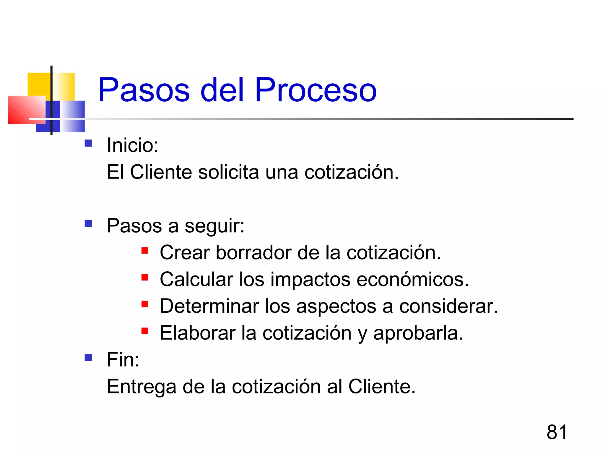 81
Pasos del Proceso
 Inicio:
El Cliente solicita una cotización.
 Pasos a seguir:
 Crear borrador de la cotización.
 Calcular los impactos económicos.
 Determinar los aspectos a considerar.
 Elaborar la cotización y aprobarla.
 Fin:
Entrega de la cotización al Cliente.
 
