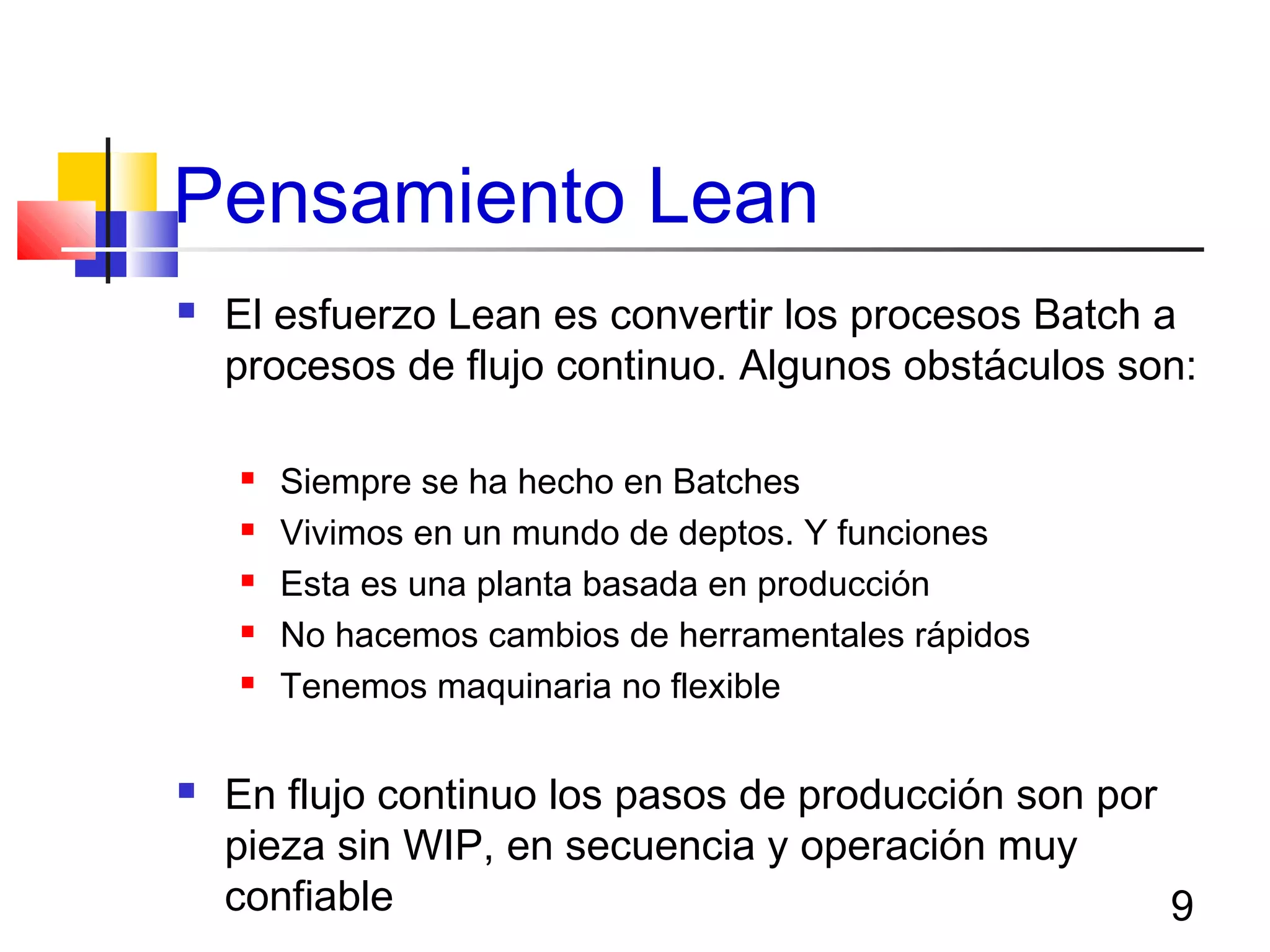 9
Pensamiento Lean
 El esfuerzo Lean es convertir los procesos Batch a
procesos de flujo continuo. Algunos obstáculos son:
 Siempre se ha hecho en Batches
 Vivimos en un mundo de deptos. Y funciones
 Esta es una planta basada en producción
 No hacemos cambios de herramentales rápidos
 Tenemos maquinaria no flexible
 En flujo continuo los pasos de producción son por
pieza sin WIP, en secuencia y operación muy
confiable
 