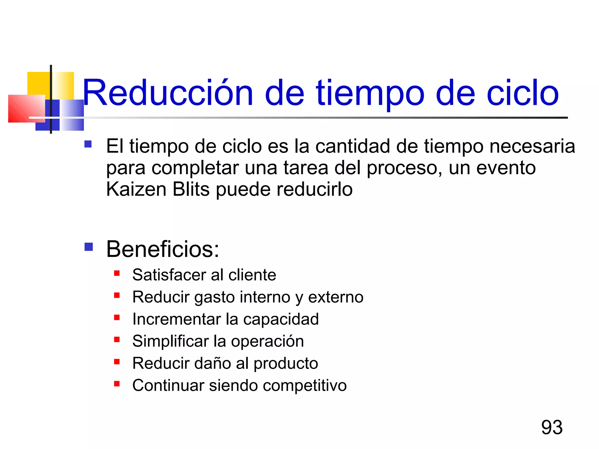 93
Reducción de tiempo de ciclo
 El tiempo de ciclo es la cantidad de tiempo necesaria
para completar una tarea del proceso, un evento
Kaizen Blits puede reducirlo
 Beneficios:
 Satisfacer al cliente
 Reducir gasto interno y externo
 Incrementar la capacidad
 Simplificar la operación
 Reducir daño al producto
 Continuar siendo competitivo
 