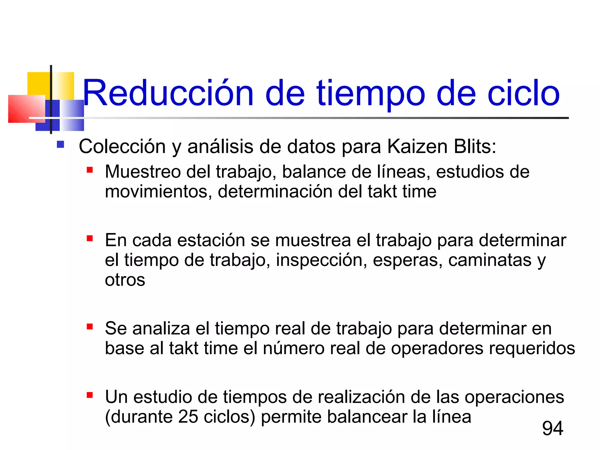 94
Reducción de tiempo de ciclo
 Colección y análisis de datos para Kaizen Blits:
 Muestreo del trabajo, balance de líneas, estudios de
movimientos, determinación del takt time
 En cada estación se muestrea el trabajo para determinar
el tiempo de trabajo, inspección, esperas, caminatas y
otros
 Se analiza el tiempo real de trabajo para determinar en
base al takt time el número real de operadores requeridos
 Un estudio de tiempos de realización de las operaciones
(durante 25 ciclos) permite balancear la línea
 