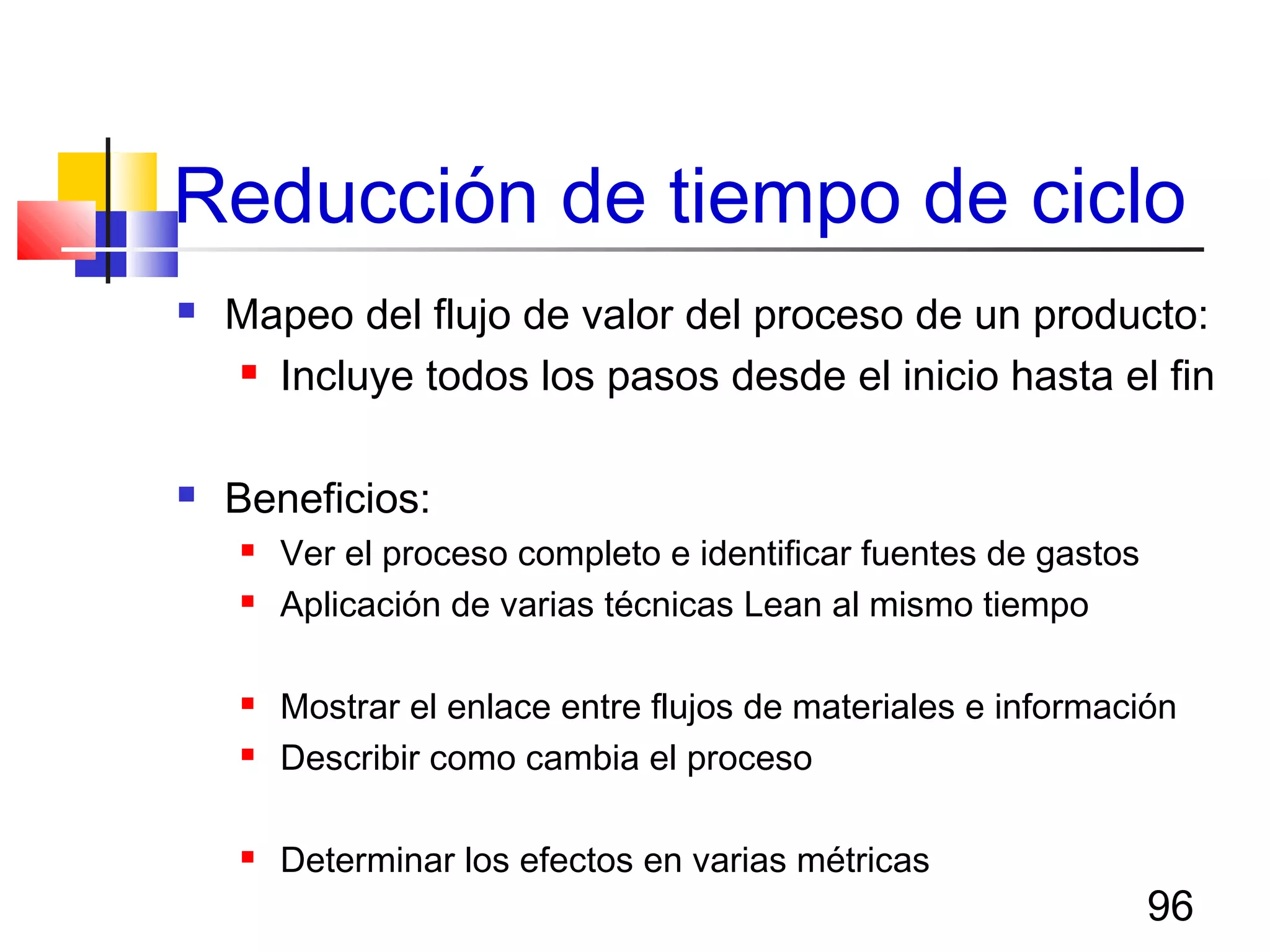 96
Reducción de tiempo de ciclo
 Mapeo del flujo de valor del proceso de un producto:
 Incluye todos los pasos desde el inicio hasta el fin
 Beneficios:
 Ver el proceso completo e identificar fuentes de gastos
 Aplicación de varias técnicas Lean al mismo tiempo
 Mostrar el enlace entre flujos de materiales e información
 Describir como cambia el proceso
 Determinar los efectos en varias métricas
 