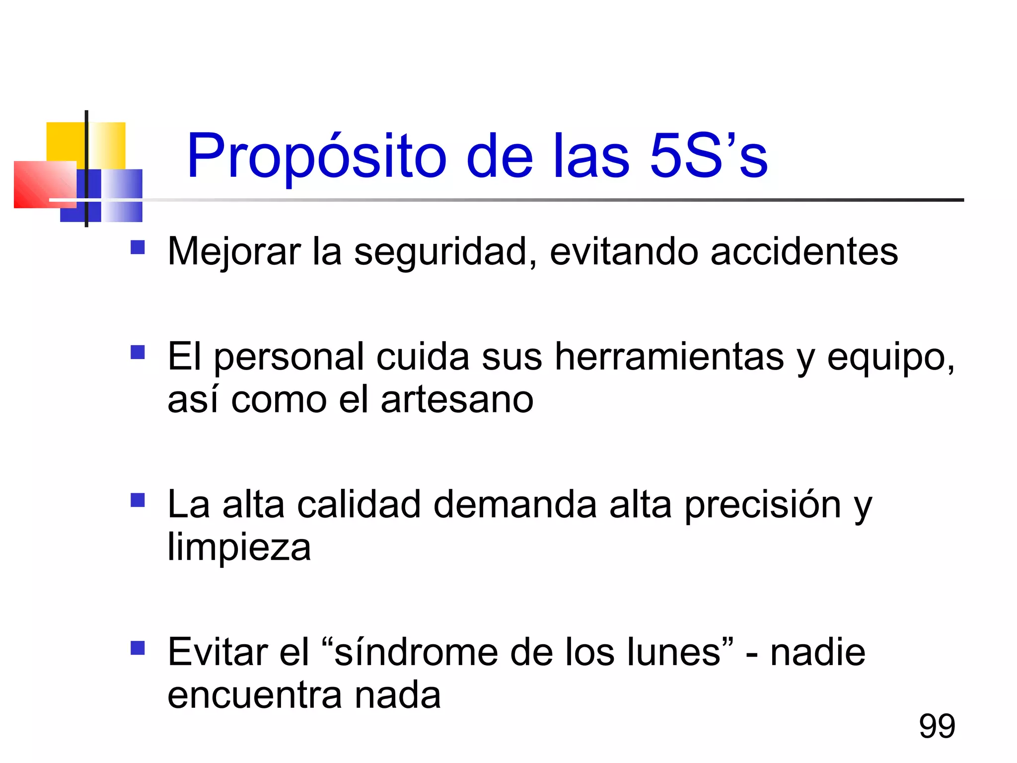99
Propósito de las 5S’s
 Mejorar la seguridad, evitando accidentes
 El personal cuida sus herramientas y equipo,
así como el artesano
 La alta calidad demanda alta precisión y
limpieza
 Evitar el “síndrome de los lunes” - nadie
encuentra nada
 