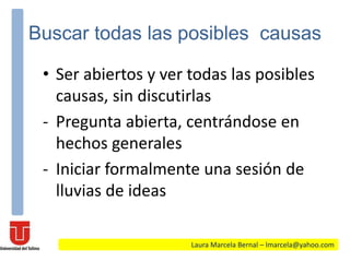 Buscar todas las posibles causas
• Ser abiertos y ver todas las posibles
causas, sin discutirlas
- Pregunta abierta, centrándose en
hechos generales
- Iniciar formalmente una sesión de
lluvias de ideas
Laura Marcela Bernal – lmarcela@yahoo.com
 