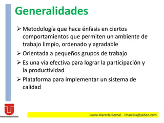  Metodología que hace énfasis en ciertos
comportamientos que permiten un ambiente de
trabajo limpio, ordenado y agradable
 Orientada a pequeños grupos de trabajo
 Es una vía efectiva para lograr la participación y
la productividad
 Plataforma para implementar un sistema de
calidad
Laura Marcela Bernal – lmarcela@yahoo.com
Generalidades
 