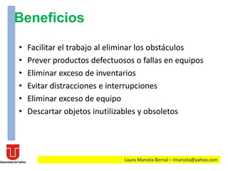 Beneficios
• Facilitar el trabajo al eliminar los obstáculos
• Prever productos defectuosos o fallas en equipos
• Eliminar exceso de inventarios
• Evitar distracciones e interrupciones
• Eliminar exceso de equipo
• Descartar objetos inutilizables y obsoletos
Laura Marcela Bernal – lmarcela@yahoo.com
 