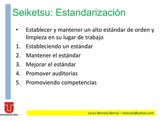 Seiketsu: Estandarización
• Establecer y mantener un alto estándar de orden y
limpieza en su lugar de trabajo
1. Estableciendo un estándar
2. Mantener el estándar
3. Mejorar el estándar
4. Promover auditorias
5. Promoviendo competencias
Laura Marcela Bernal – lmarcela@yahoo.com
 
